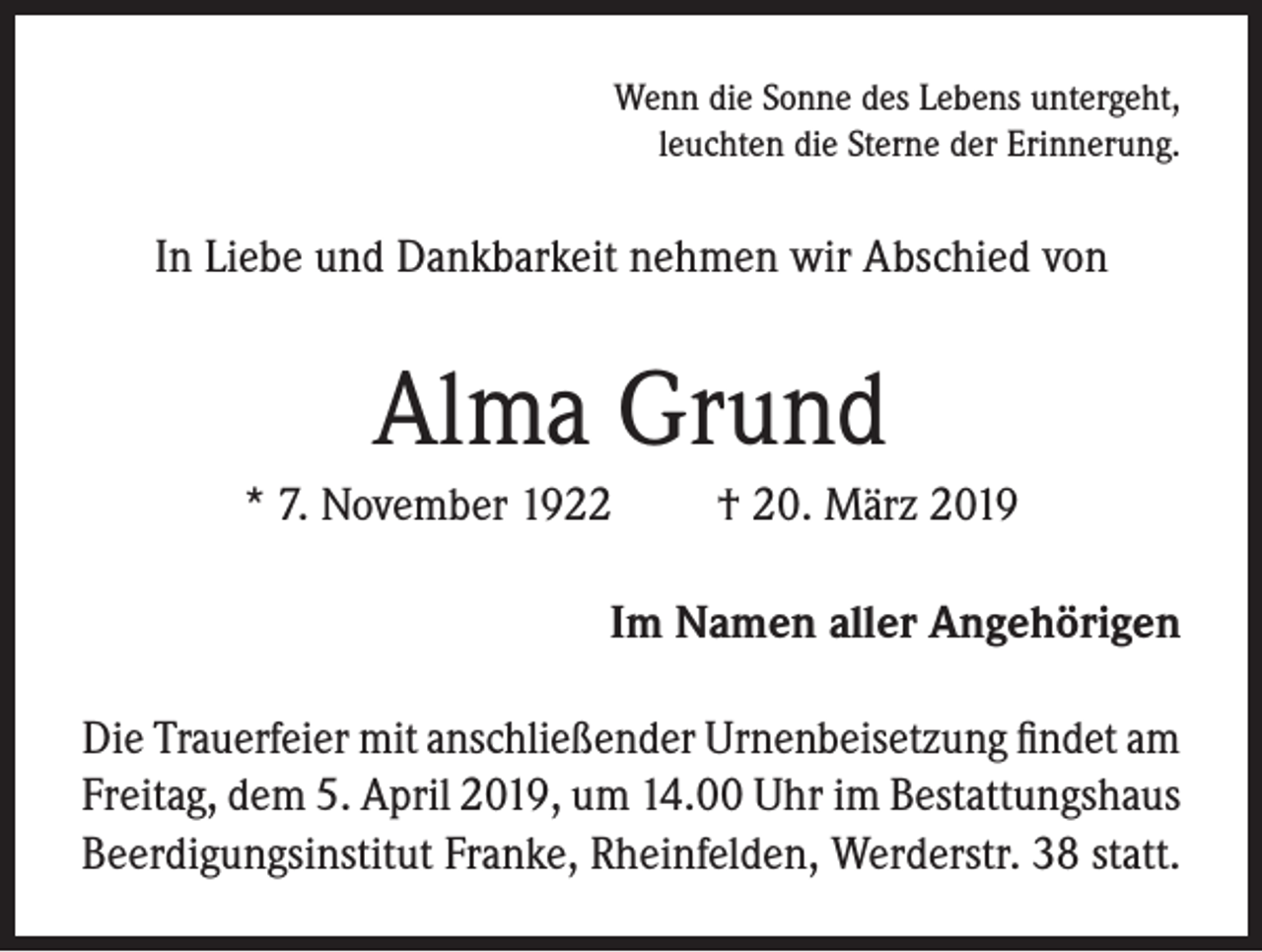 <p>Wenn die Sonne des Lebens untergeht,<br />leuchten die Sterne der Erinnerung.</p><p>In Liebe und Dankbarkeit nehmen wir Abschied von</p><p>Alma Grund<br />* 7. November 1922</p><p>† 20. März 2019</p><p>Im Namen aller Angehörigen<br />Die Trauerfeier mit anschließender Urnenbeisetzung findet am<br />Freitag, dem 5. April 2019, um 14.00 Uhr im Bestattungshaus<br />Beerdigungsinstitut Franke, Rheinfelden, Werderstr. 38 statt.</p>