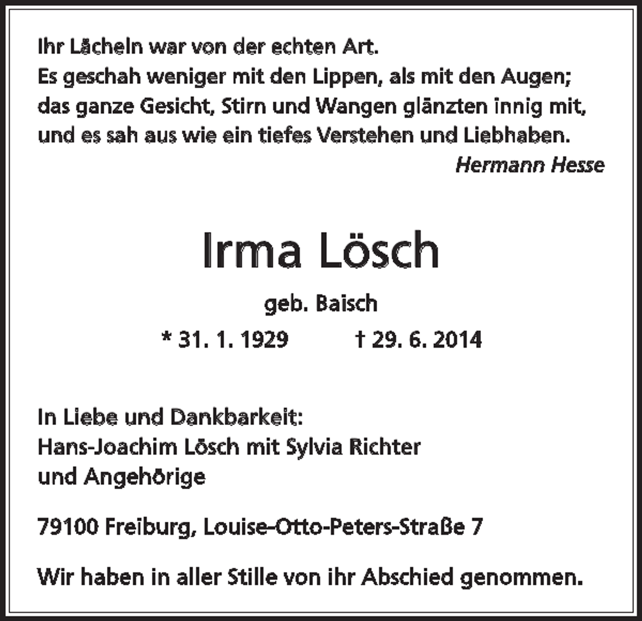 <p>Ihr Lächeln war von der echten Art.<br />Es geschah weniger mit den Lippen, als mit den Augen;<br />das ganze Gesicht, Stirn und Wangen glänzten innig mit,<br />und es sah aus wie ein tiefes Verstehen und Liebhaben.</p><p>Hermann Hesse</p><p>Irma Lösch<br />geb. Baisch<br />* 31. 1. 1929 † 29. 6. 2014<br />In Liebe und Dankbarkeit:<br />Hans-Joachim Lösch mit Sylvia Richter<br />und Angehörige<br />79100 Freiburg, Louise-Otto-Peters-Straße 7<br />Wir haben in aller Stille von ihr Abschied genommen.</p>