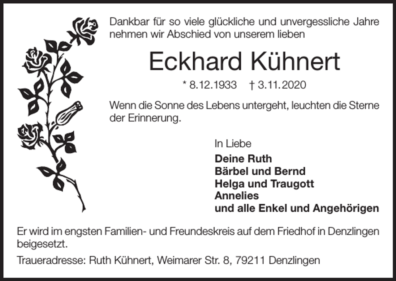 <p>Dankbar für so viele glückliche und unvergessliche Jahre<br />nehmen wir Abschied von unserem lieben</p><p>Eckhard Kühnert<br />* 8.12.1933</p><p>† 3.11.2020</p><p>Wenn die Sonne des Lebens untergeht, leuchten die Sterne<br />der Erinnerung.<br />In Liebe<br />Deine Ruth<br />Bärbel und Bernd<br />Helga und Traugott<br />Annelies<br />und alle Enkel und Angehörigen<br />Er wird im engsten Familien- und Freundeskreis auf dem Friedhof in Denzlingen<br />beigesetzt.<br />Traueradresse: Ruth Kühnert, Weimarer Str. 8, 79211 Denzlingen</p>