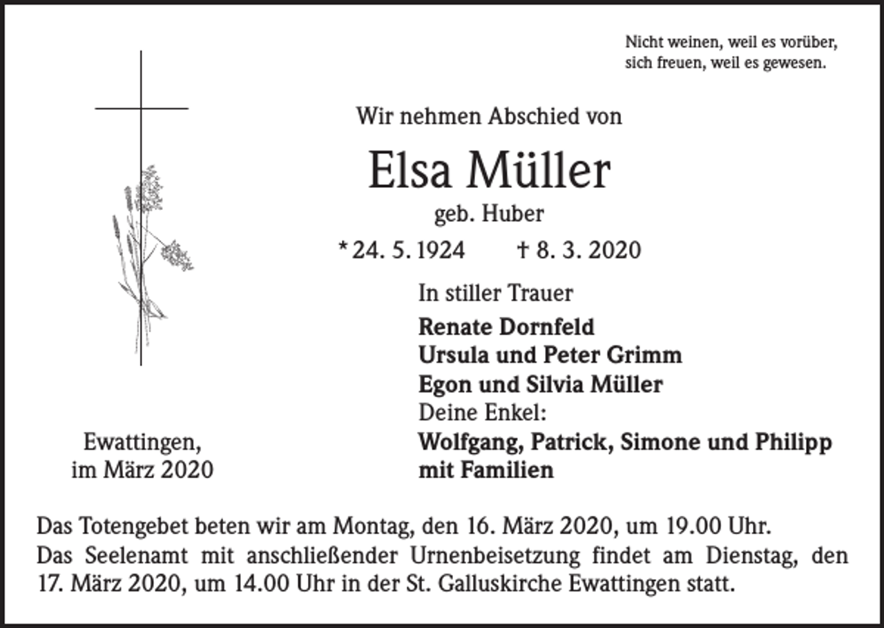 <p>Nicht weinen, weil es vorüber,<br />sich freuen, weil es gewesen.</p><p>Wir nehmen Abschied von</p><p>Elsa Müller</p><p>geb. Huber<br />* 24. 5. 1924 † 8. 3. 2020</p><p>Ewattingen,<br />im März 2020</p><p>In stiller Trauer<br />Renate Dornfeld<br />Ursula und Peter Grimm<br />Egon und Silvia Müller<br />Deine Enkel:<br />Wolfgang, Patrick, Simone und Philipp<br />mit Familien</p><p>Das Totengebet beten wir am Montag, den 16. März 2020, um 19.00 Uhr.<br />Das Seelenamt mit anschließender Urnenbeisetzung findet am Dienstag, den<br />17. März 2020, um 14.00 Uhr in der St. Galluskirche Ewattingen statt.</p>