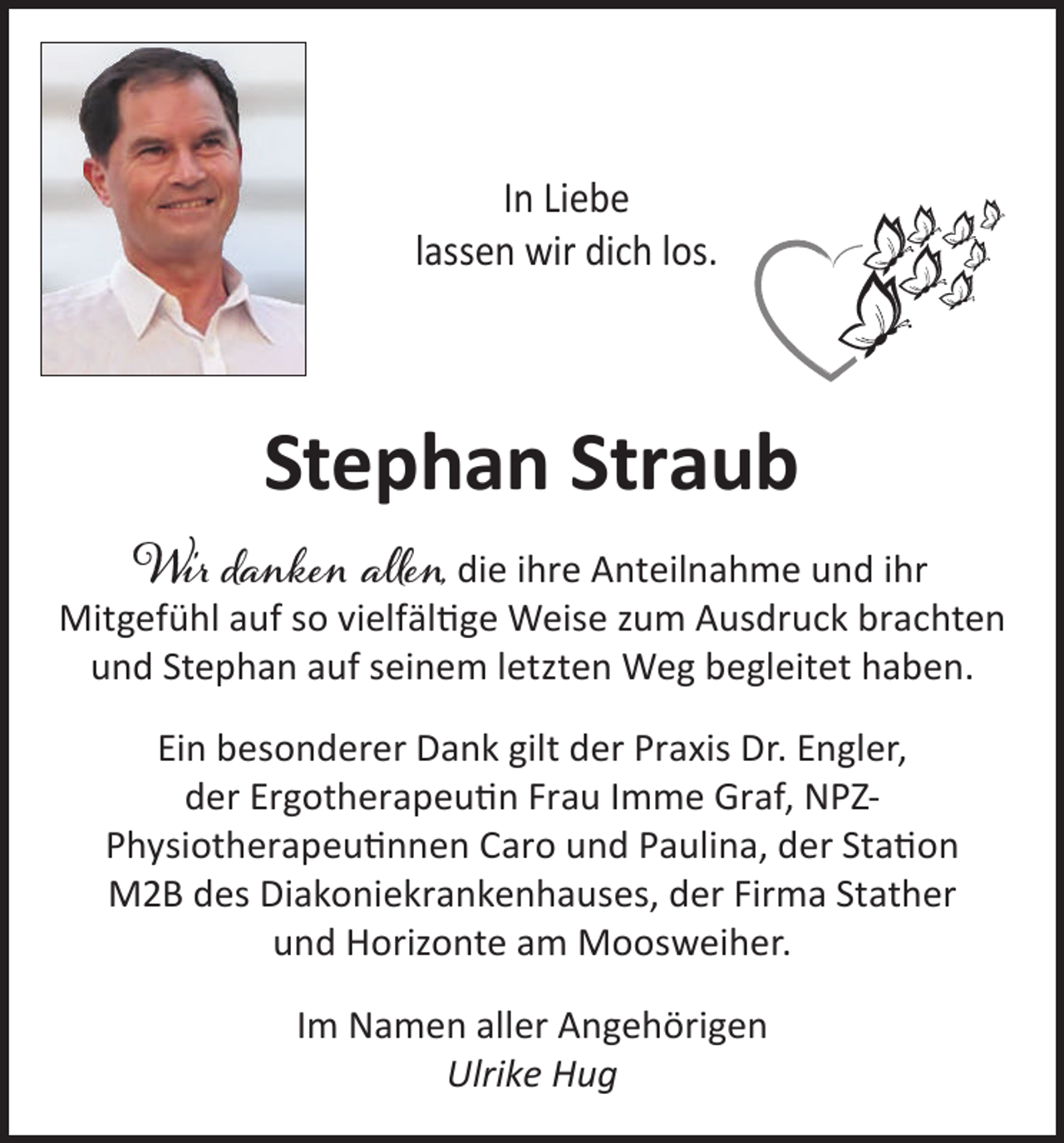 <p>In Liebe<br />lassen wir dich los.</p><p>Stephan Straub</p><p>Wir danken allen, die ihre Anteilnahme und ihr<br />Mitgefühl auf so vielfältige Weise zum Ausdruck brachten<br />und Stephan auf seinem letzten Weg begleitet haben.<br />Ein besonderer Dank gilt der Praxis Dr. Engler,<br />der Ergotherapeutin Frau Imme Graf, NPZPhysiotherapeutinnen Caro und Paulina, der Station<br />M2B des Diakoniekrankenhauses, der Firma Stather<br />und Horizonte am Moosweiher.<br />Im Namen aller Angehörigen<br />Ulrike Hug</p>