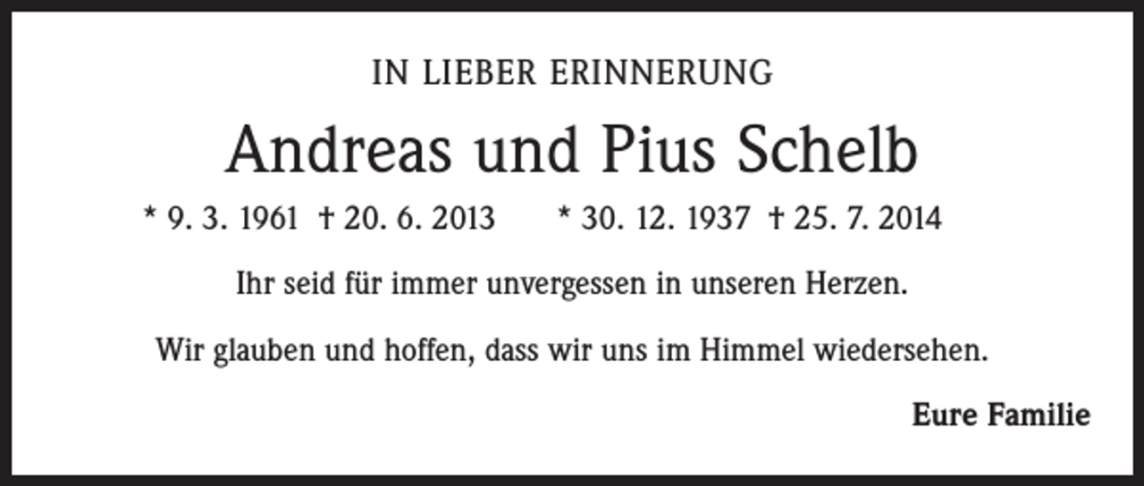 <p>IN LIEBER ERINNERUNG</p><p>Andreas und Pius Schelb</p><p>* 9. 3. 1961 † 20. 6. 2013</p><p>* 30. 12. 1937 † 25. 7. 2014</p><p>Ihr seid für immer unvergessen in unseren Herzen.<br />Wir glauben und hoffen, dass wir uns im Himmel wiedersehen.<br />Eure Familie</p>