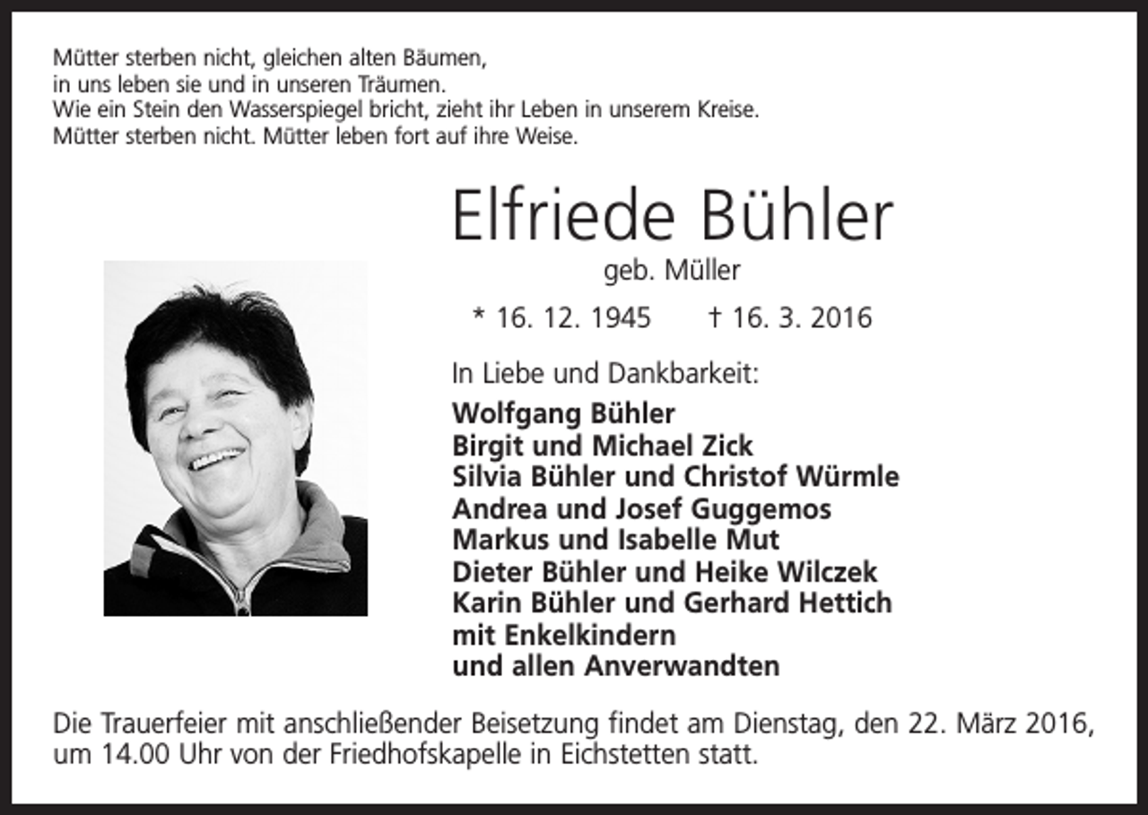 <p>Mütter sterben nicht, gleichen alten Bäumen,<br />in uns leben sie und in unseren Träumen.<br />Wie ein Stein den Wasserspiegel bricht, zieht ihr Leben in unserem Kreise.<br />Mütter sterben nicht. Mütter leben fort auf ihre Weise.</p><p>Elfriede Bühler<br />geb. Müller</p><p>* 16. 12. 1945 † 16. 3. 2016<br />In Liebe und Dankbarkeit:<br />Wolfgang Bühler<br />Birgit und Michael Zick<br />Silvia Bühler und Christof Würmle<br />Andrea und Josef Guggemos<br />Markus und Isabelle Mut<br />Dieter Bühler und Heike Wilczek<br />Karin Bühler und Gerhard Hettich<br />mit Enkelkindern<br />und allen Anverwandten<br />Die Trauerfeier mit anschließender Beisetzung findet am Dienstag, den 22. März 2016,<br />um 14.00 Uhr von der Friedhofskapelle in Eichstetten statt.</p>