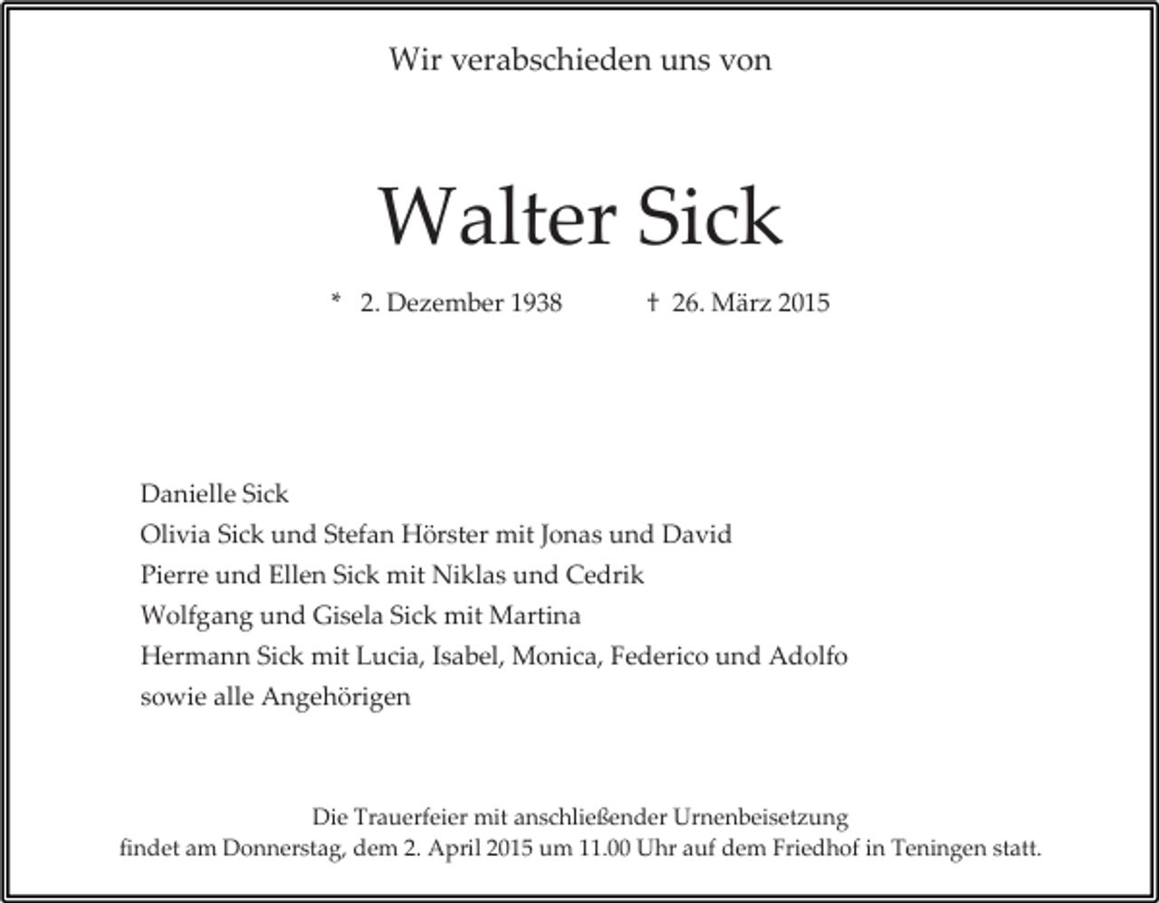 <p>Wir verabschieden uns von</p><p>Walter Sick<br />* 2. Dezember 1938</p><p>† 26. März 2015</p><p>Danielle Sick<br />Olivia Sick und Stefan Hörster mit Jonas und David<br />Pierre und Ellen Sick mit Niklas und Cedrik<br />Wolfgang und Gisela Sick mit Martina<br />Hermann Sick mit Lucia, Isabel, Monica, Federico und Adolfo<br />sowie alle Angehörigen</p><p>Die Trauerfeier mit anschließender Urnenbeisetzung<br />findet am Donnerstag, dem 2. April 2015 um 11.00 Uhr auf dem Friedhof in Teningen statt.</p>