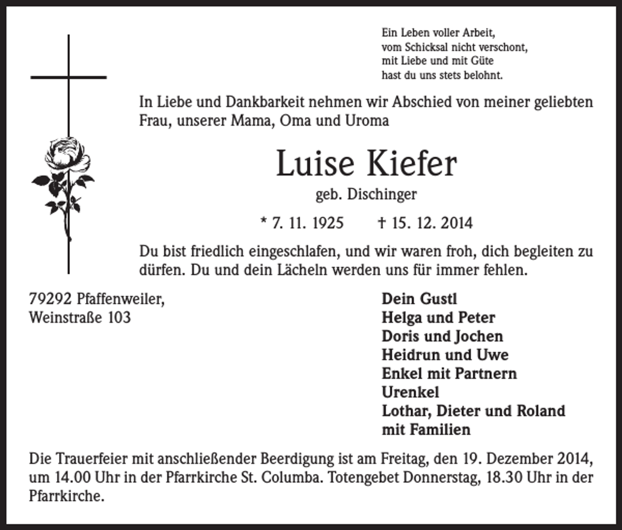 <p>Ein Leben voller Arbeit,<br />vom Schicksal nicht verschont,<br />mit Liebe und mit Güte<br />hast du uns stets belohnt.</p><p>In Liebe und Dankbarkeit nehmen wir Abschied von meiner geliebten<br />Frau, unserer Mama, Oma und Uroma</p><p>Luise Kiefer<br />geb. Dischinger</p><p>* 7. 11. 1925 † 15. 12. 2014<br />Du bist friedlich eingeschlafen, und wir waren froh, dich begleiten zu<br />dürfen. Du und dein Lächeln werden uns für immer fehlen.<br />79292 Pfaffenweiler,<br />Dein Gustl<br />Weinstraße 103 Helga und Peter<br />Doris und Jochen<br />Heidrun und Uwe<br />Enkel mit Partnern<br />Urenkel<br />Lothar, Dieter und Roland<br />mit Familien<br />Die Trauerfeier mit anschließender Beerdigung ist am Freitag, den 19. Dezember 2014,<br />um 14.00 Uhr in der Pfarrkirche St. Columba. Totengebet Donnerstag, 18.30 Uhr in der<br />Pfarrkirche.</p>