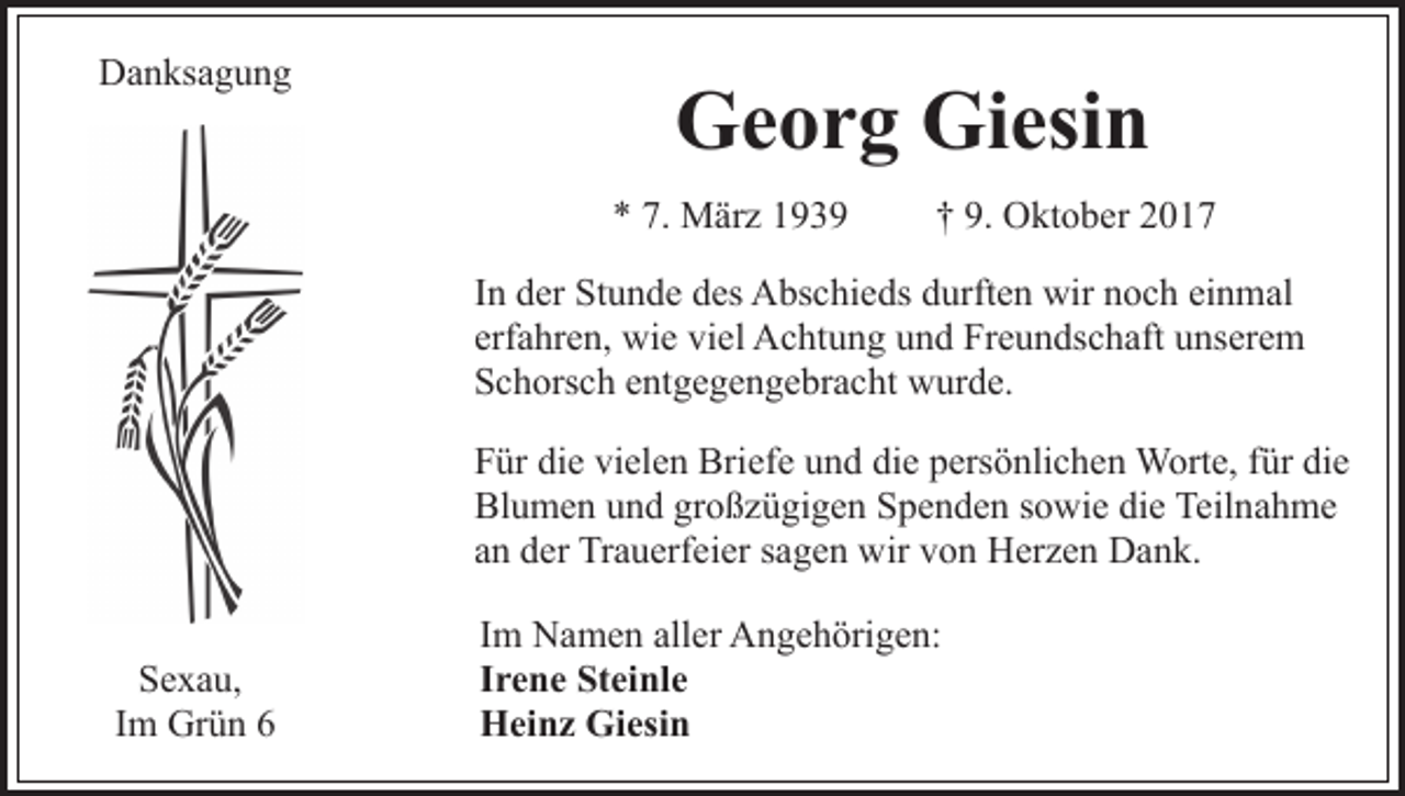 <p>DDanksagung<br />a n ks a g u n g</p><p>GGeorg<br />e o r g Gi<br />esi n<br />Giesin<br />7. März<br />** 7.<br />M är z 11</p><p>9. Oktober<br />†† 9.<br />O kt o b er 22</p><p>In<br />einmal<br />I n der<br />d er Stunde<br />St u n d e des<br />d es Abschieds<br />A bs c hi eds ddurften<br />urft e n wir<br />wir nnoch<br />o c h ei<br />n m al<br />erfahren,<br />erf a hr e n, wie<br />wi e viel<br />vi el Achtung<br />A c ht u n g uund<br />n d Freundschaft<br />Fr e u n ds c h aft uunserem<br />ns er e m<br />SSchorsch<br />c h ors c h eentgegengebracht<br />nt g e g e n g e br a c ht wurde.<br />w ur d e.<br />FFür<br />ür di<br />e vi<br />el e n Briefe<br />Bri ef e uund<br />n d die<br />di e persönlichen<br />p ers ö nli c h e n Worte,<br />W ort e, für<br />für di<br />e<br />die<br />vielen<br />die<br />Blumen<br />Bl<br />u m e n uund<br />n d grgroßzügigen<br />o ß z ü gi g e n Spenden<br />S p e n d e n sowie<br />s o wi e die<br />di e Teilnahme<br />Teil na h m e<br />aann der<br />d er Trauerfeier<br />Tr a u erf ei er ssagen<br />a g e n wir<br />w ir von<br />v o n Herzen<br />H er z e n Dank.<br />D a n k.<br />S e x a u,<br />Sexau,<br />I m Grün<br />Gr ü n 66<br />Im</p><p>Im<br />I m Namen<br />N a m e n aller<br />all er Angehörigen:<br />A n g e h örig e n:<br />I r e n e Steinle<br />St ei nl e<br />Irene<br />H ei n z Gi<br />esi n<br />Heinz<br />Giesin</p>