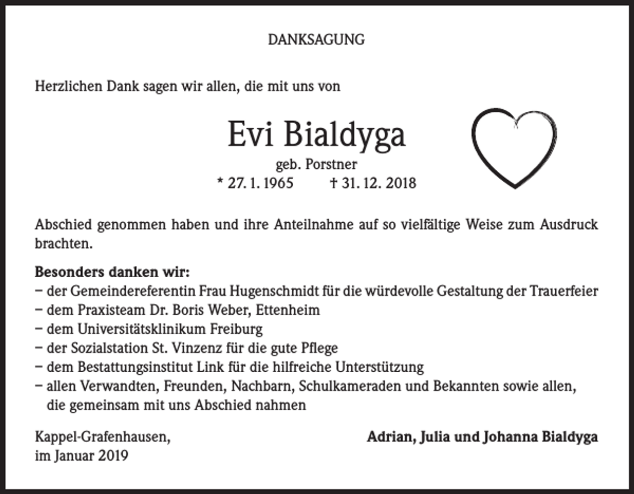 <p>DANKSAGUNG<br />Herzlichen Dank sagen wir allen, die mit uns von</p><p>Evi Bialdyga</p><p>geb. Porstner<br />* 27. 1. 1965<br />† 31. 12. 2018<br />Abschied genommen haben und ihre Anteilnahme auf so vielfältige Weise zum Ausdruck<br />brachten.<br />Besonders danken wir:<br />– der Gemeindereferentin Frau Hugenschmidt für die würdevolle Gestaltung der Trauerfeier<br />– dem Praxisteam Dr. Boris Weber, Ettenheim<br />– dem Universitätsklinikum Freiburg<br />– der Sozialstation St. Vinzenz für die gute Pflege<br />– dem Bestattungsinstitut Link für die hilfreiche Unterstützung<br />– allen Verwandten, Freunden, Nachbarn, Schulkameraden und Bekannten sowie allen,<br />die gemeinsam mit uns Abschied nahmen<br />Kappel-Grafenhausen,<br />im Januar 2019</p><p>Adrian, Julia und Johanna Bialdyga</p>