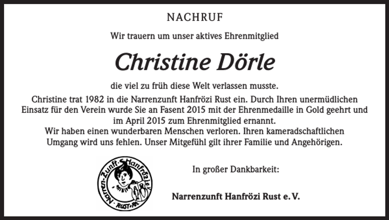 <p>NACH R U F<br />Wir trauern um unser aktives Ehrenmitglied</p><p>Christine Dörle<br />die viel zu früh diese Welt verlassen musste.<br />Christine trat 1982 in die Narrenzunft Hanfrözi Rust ein. Durch Ihren unermüdlichen<br />Einsatz für den Verein wurde Sie an Fasent 2015 mit der Ehrenmedaille in Gold geehrt und<br />im April 2015 zum Ehrenmitglied ernannt.<br />Wir haben einen wunderbaren Menschen verloren. Ihren kameradschaftlichen<br />Umgang wird uns fehlen. Unser Mitgefühl gilt ihrer Familie und Angehörigen.<br />In großer Dankbarkeit:<br />Narrenzunft Hanfrözi Rust e. V.</p>