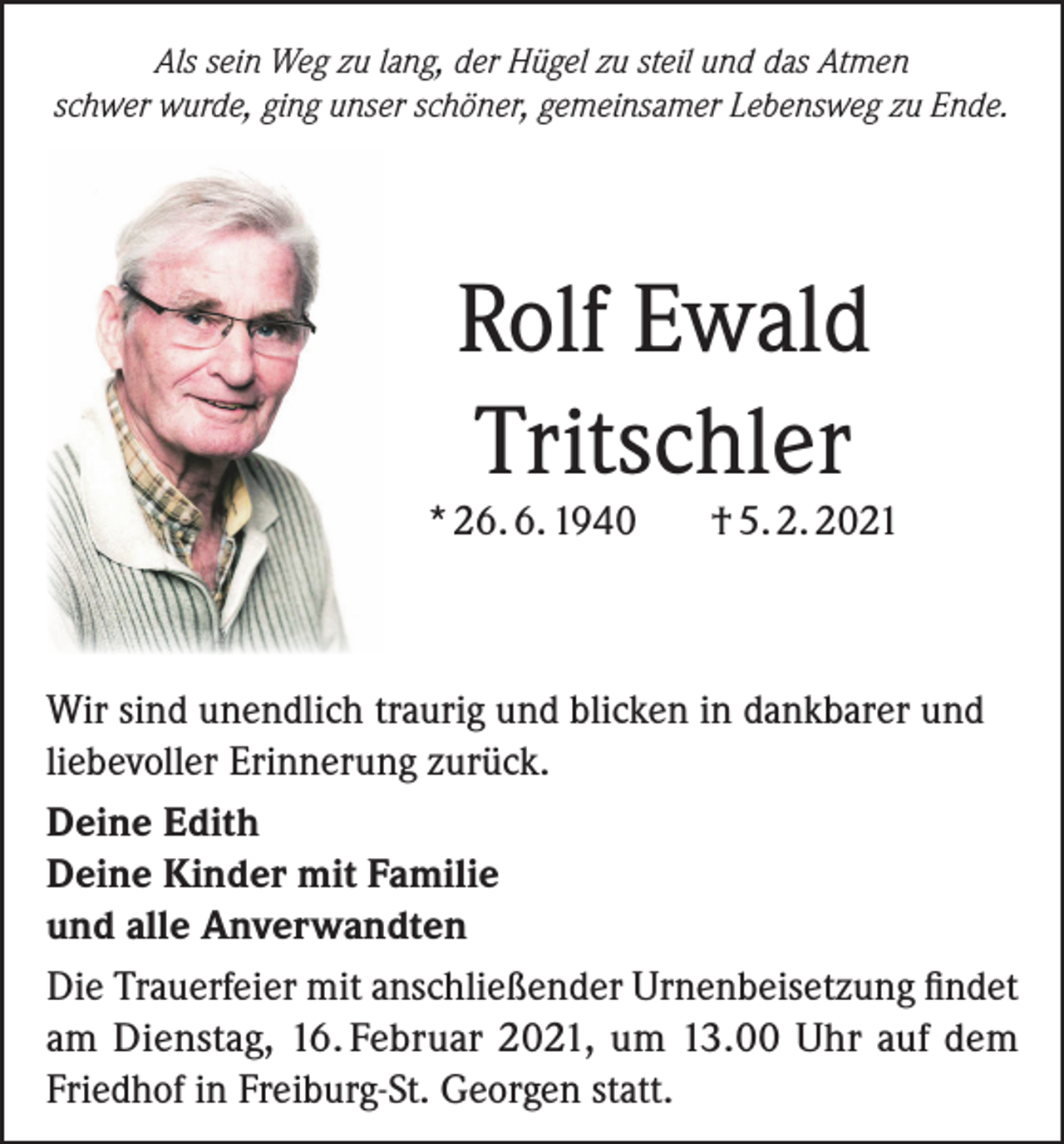 <p>Als sein Weg zu lang, der Hügel zu steil und das Atmen<br />schwer wurde, ging unser schöner, gemeinsamer Lebensweg zu Ende.</p><p>Rolf Ewald<br />Tritschler</p><p>* 26. 6. 1940</p><p>† 5. 2. 2021</p><p>Wir sind unendlich traurig und blicken in dankbarer und<br />liebevoller Erinnerung zurück.<br />Deine Edith<br />Deine Kinder mit Familie<br />und alle Anverwandten<br />Die Trauerfeier mit anschließender Urnenbeisetzung findet<br />am Dienstag, 16. Februar 2021, um 13.00 Uhr auf dem<br />Friedhof in Freiburg-St. Georgen statt.</p>