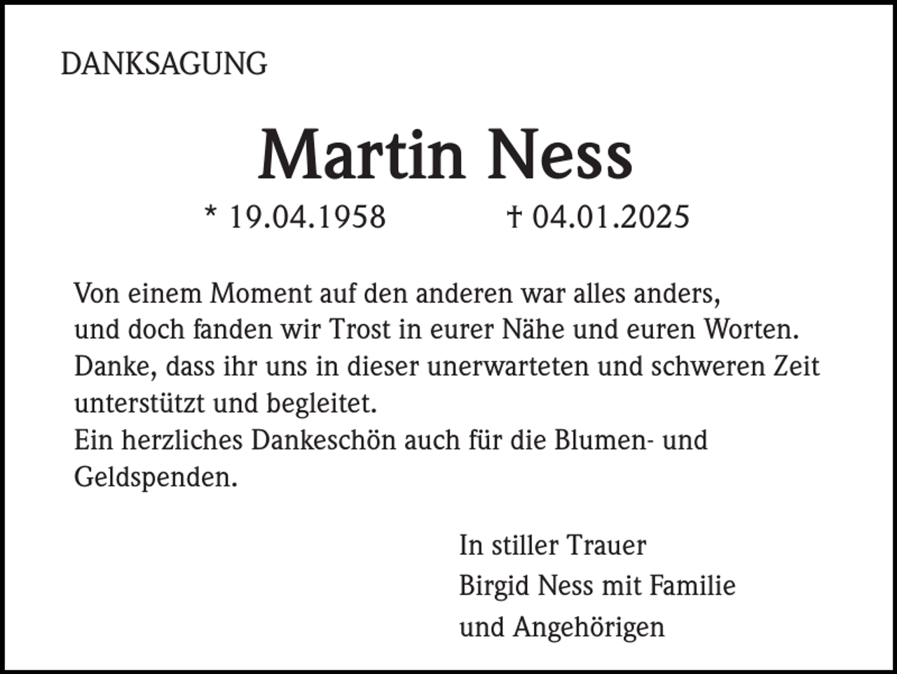 <p>DANKSAGUNG</p><p>Martin Ness<br />* 19.04.1958</p><p>† 04.01.2025</p><p>Von einem Moment auf den anderen war alles anders,<br />und doch fanden wir Trost in eurer Nähe und euren Worten.<br />Danke, dass ihr uns in dieser unerwarteten und schweren Zeit<br />unterstützt und begleitet.<br />Ein herzliches Dankeschön auch für die Blumen- und<br />Geldspenden.<br />In stiller Trauer<br />Birgid Ness mit Familie<br />und Angehörigen</p>