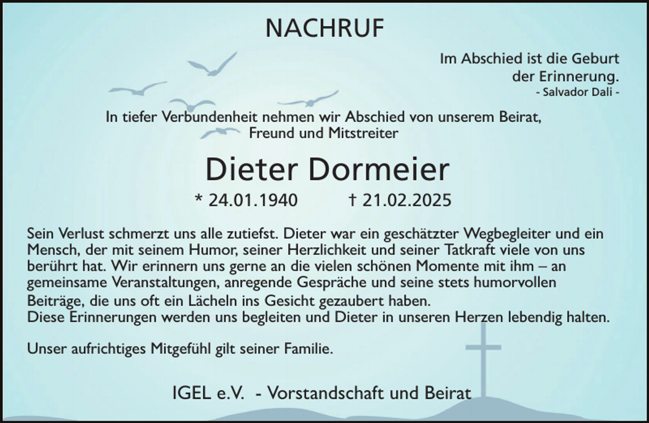 <p>NACHRUF<br />Im Abschied ist die Geburt<br />der Erinnerung.<br />- Salvador Dali -</p><p>In tiefer Verbundenheit nehmen wir Abschied von unserem Beirat,<br />Freund und Mitstreiter</p><p>Dieter Dormeier<br />* 24.01.1940</p><p>† 21.02.2025</p><p>Sein Verlust schmerzt uns alle zutiefst. Dieter war ein geschätzter Wegbegleiter und ein<br />Mensch, der mit seinem Humor, seiner Herzlichkeit und seiner Tatkraft viele von uns<br />berührt hat. Wir erinnern uns gerne an die vielen schönen Momente mit ihm – an<br />gemeinsame Veranstaltungen, anregende Gespräche und seine stets humorvollen<br />Beiträge, die uns oft ein Lächeln ins Gesicht gezaubert haben.<br />Diese Erinnerungen werden uns begleiten und Dieter in unseren Herzen lebendig halten.<br />Unser aufrichtiges Mitgefühl gilt seiner Familie.</p><p>IGEL e.V. - Vorstandschaft und Beirat</p>