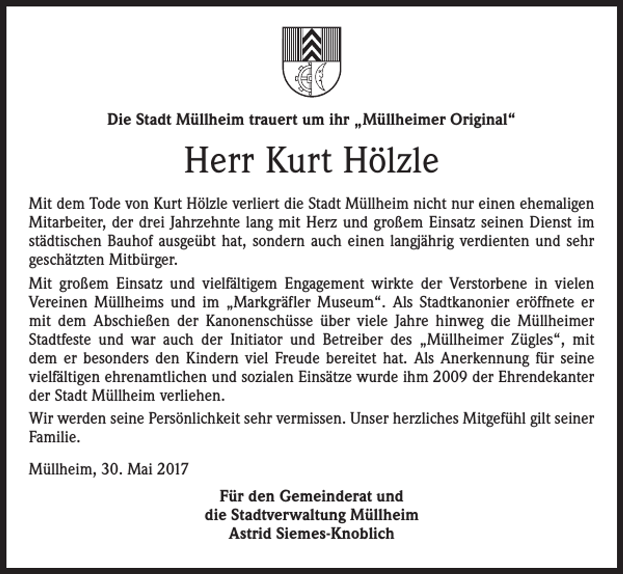 <p>Die Stadt Müllheim trauert um ihr „Müllheimer Original“</p><p>Herr Kurt Hölzle<br />Mit dem Tode von Kurt Hölzle verliert die Stadt Müllheim nicht nur einen ehemaligen<br />Mitarbeiter, der drei Jahrzehnte lang mit Herz und großem Einsatz seinen Dienst im<br />städtischen Bauhof ausgeübt hat, sondern auch einen langjährig verdienten und sehr<br />geschätzten Mitbürger.<br />Mit großem Einsatz und vielfältigem Engagement wirkte der Verstorbene in vielen<br />Vereinen Müllheims und im „Markgräfler Museum“. Als Stadtkanonier eröffnete er<br />mit dem Abschießen der Kanonenschüsse über viele Jahre hinweg die Müllheimer<br />Stadtfeste und war auch der Initiator und Betreiber des „Müllheimer Zügles“, mit<br />dem er besonders den Kindern viel Freude bereitet hat. Als Anerkennung für seine<br />vielfältigen ehrenamtlichen und sozialen Einsätze wurde ihm 2009 der Ehrendekanter<br />der Stadt Müllheim verliehen.<br />Wir werden seine Persönlichkeit sehr vermissen. Unser herzliches Mitgefühl gilt seiner<br />Familie.<br />Müllheim, 30. Mai 2017<br />Für den Gemeinderat und<br />die Stadtverwaltung Müllheim<br />Astrid Siemes-Knoblich</p>
