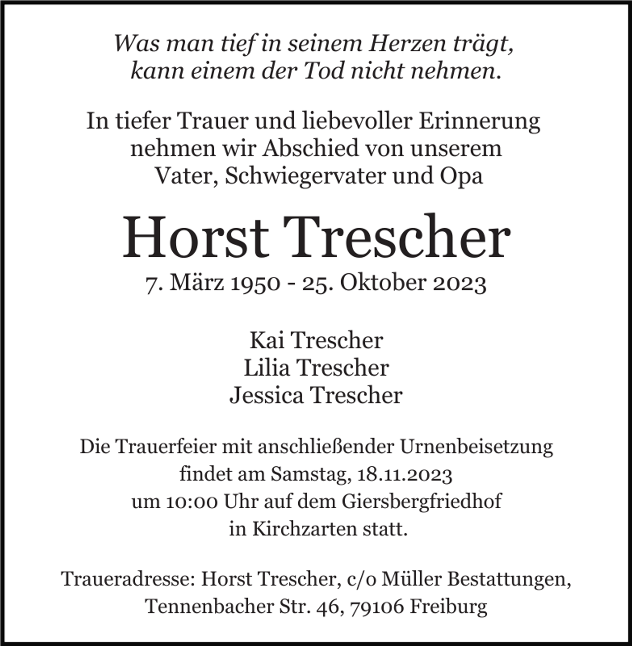 <p>Was man tief in seinem Herzen trägt,<br />kann einem der Tod nicht nehmen.<br />In tiefer Trauer und liebevoller Erinnerung<br />nehmen wir Abschied von unserem<br />Vater, Schwiegervater und Opa</p><p>Horst Trescher<br />7. März 1950 - 25. Oktober 2023<br />Kai Trescher<br />Lilia Trescher<br />Jessica Trescher<br />Die Trauerfeier mit anschließender Urnenbeisetzung<br />findet am Samstag, 18.11.2023<br />um 10:00 Uhr auf dem Giersbergfriedhof<br />in Kirchzarten statt.<br />Traueradresse: Horst Trescher, c/o Müller Bestattungen,<br />Tennenbacher Str. 46, 79106 Freiburg</p>