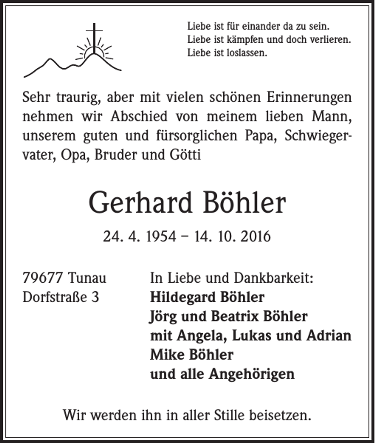 <p>Liebe ist für einander da zu sein.<br />Liebe ist kämpfen und doch verlieren.<br />Liebe ist loslassen.</p><p>Sehr traurig, aber mit vielen schönen Erinnerungen<br />nehmen wir Abschied von meinem lieben Mann,<br />unserem guten und fürsorglichen Papa, Schwieger­<br />vater, Opa, Bruder und Götti</p><p>Gerhard Böhler<br />24. 4. 1954 – 14. 10. 2016<br />79677 Tunau<br />In Liebe und Dankbarkeit:<br />Dorfstraße 3 Hildegard Böhler<br />Jörg und Beatrix Böhler<br />mit Angela, Lukas und Adrian<br />Mike Böhler<br />und alle Angehörigen<br />Wir werden ihn in aller Stille beisetzen.</p>