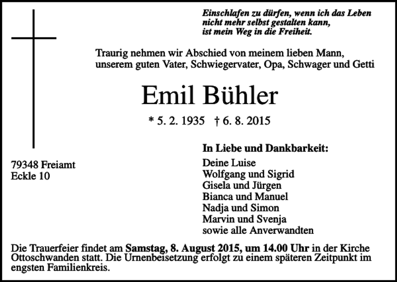 <p>Einschlafen zu dürfen, wenn ich das Leben<br />nicht mehr selbst gestalten kann,<br />ist mein Weg in die Freiheit.</p><p>Traurig nehmen wir Abschied von meinem lieben Mann,<br />unserem guten Vater, Schwiegervater, Opa, Schwager und Getti</p><p>Emil Bühler<br />* 5. 2. 1935 † 6. 8. 2015</p><p>79348 Freiamt<br />Eckle 10</p><p>In Liebe und Dankbarkeit:<br />Deine Luise<br />Wolfgang und Sigrid<br />Gisela und Jürgen<br />Bianca und Manuel<br />Nadja und Simon<br />Marvin und Svenja<br />sowie alle Anverwandten</p><p>Die Trauerfeier findet am Samstag, 8. August 2015, um 14.00 Uhr in der Kirche<br />Ottoschwanden statt. Die Urnenbeisetzung erfolgt zu einem späteren Zeitpunkt im<br />engsten Familienkreis.</p>