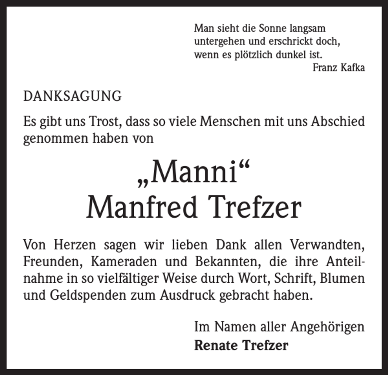 <p>Man sieht die Sonne langsam<br />untergehen und erschrickt doch,<br />wenn es plötzlich dunkel ist.</p><p>Franz Kafka</p><p>DANKSAGUNG<br />Es gibt uns Trost, dass so viele Menschen mit uns Abschied<br />genommen haben von</p><p>„Manni“<br />Manfred Trefzer<br />Von Herzen sagen wir lieben Dank allen Verwandten,<br />Freunden, Kameraden und Bekannten, die ihre Anteil­<br />nahme in so vielfältiger Weise durch Wort, Schrift, Blumen<br />und Geldspenden zum Ausdruck gebracht haben.<br />Im Namen aller Angehörigen<br />Renate Trefzer</p>