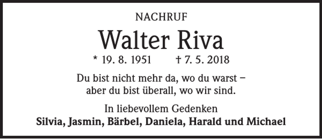 <p>NACHRUF</p><p>Walter Riva</p><p>* 19. 8. 1951 † 7. 5. 2018<br />Du bist nicht mehr da, wo du warst –<br />aber du bist überall, wo wir sind.<br />In liebevollem Gedenken<br />Silvia, Jasmin, Bärbel, Daniela, Harald und Michael</p>
