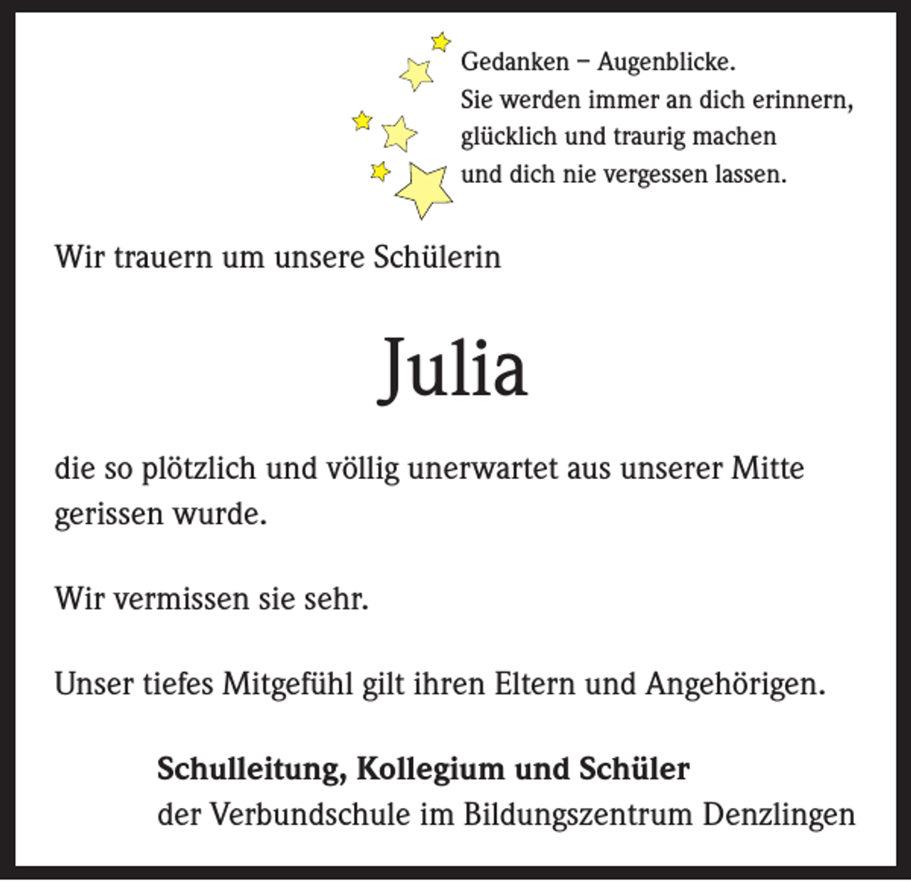 <p>Gedanken – Augenblicke.<br />Sie werden immer an dich erinnern,<br />glücklich und traurig machen<br />und dich nie vergessen lassen.</p><p>Wir trauern um unsere Schülerin</p><p>Julia<br />die so plötzlich und völlig unerwartet aus unserer Mitte<br />gerissen wurde.<br />Wir vermissen sie sehr.<br />Unser tiefes Mitgefühl gilt ihren Eltern und Angehörigen.<br />Schulleitung, Kollegium und Schüler<br />der Verbundschule im Bildungszentrum Denzlingen</p>