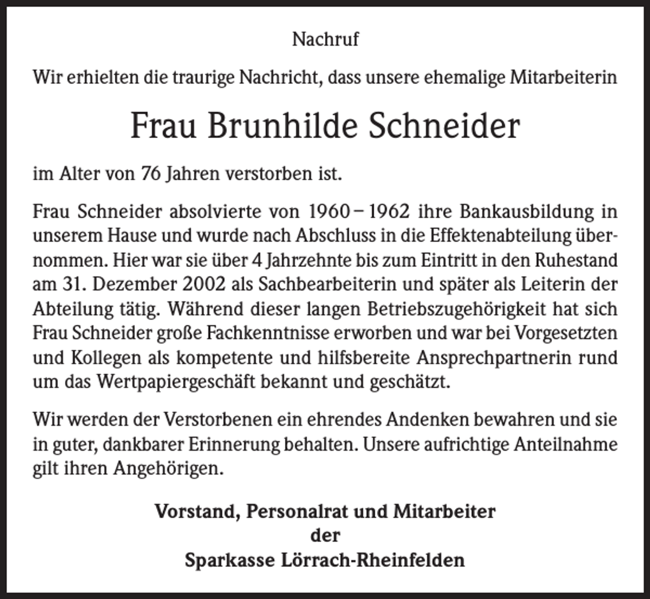 <p>Nachruf<br />Wir erhielten die traurige Nachricht, dass unsere ehemalige Mitarbeiterin</p><p>Frau Brunhilde Schneider<br />im Alter von 76 Jahren verstorben ist.<br />Frau Schneider absolvierte von 1960 – 1962 ihre Bankausbildung in<br />­unserem Hause und wurde nach Abschluss in die Effektenabteilung übernommen. Hier war sie über 4 Jahrzehnte bis zum Eintritt in den Ruhestand<br />am 31. Dezember 2002 als Sachbearbeiterin und später als Leiterin der<br />Abteilung tätig. Während dieser langen Betriebszugehörigkeit hat sich<br />Frau Schneider große Fachkenntnisse erworben und war bei Vorgesetzten<br />und Kollegen als kompetente und hilfsbereite Ansprechpartnerin rund<br />um das Wertpapiergeschäft bekannt und geschätzt.<br />Wir werden der Verstorbenen ein ehrendes Andenken bewahren und sie<br />in guter, dankbarer Erinnerung behalten. Unsere aufrichtige Anteilnahme<br />gilt ihren Angehörigen.<br />Vorstand, Personalrat und Mitarbeiter<br />der<br />Sparkasse Lörrach-Rheinfelden</p>