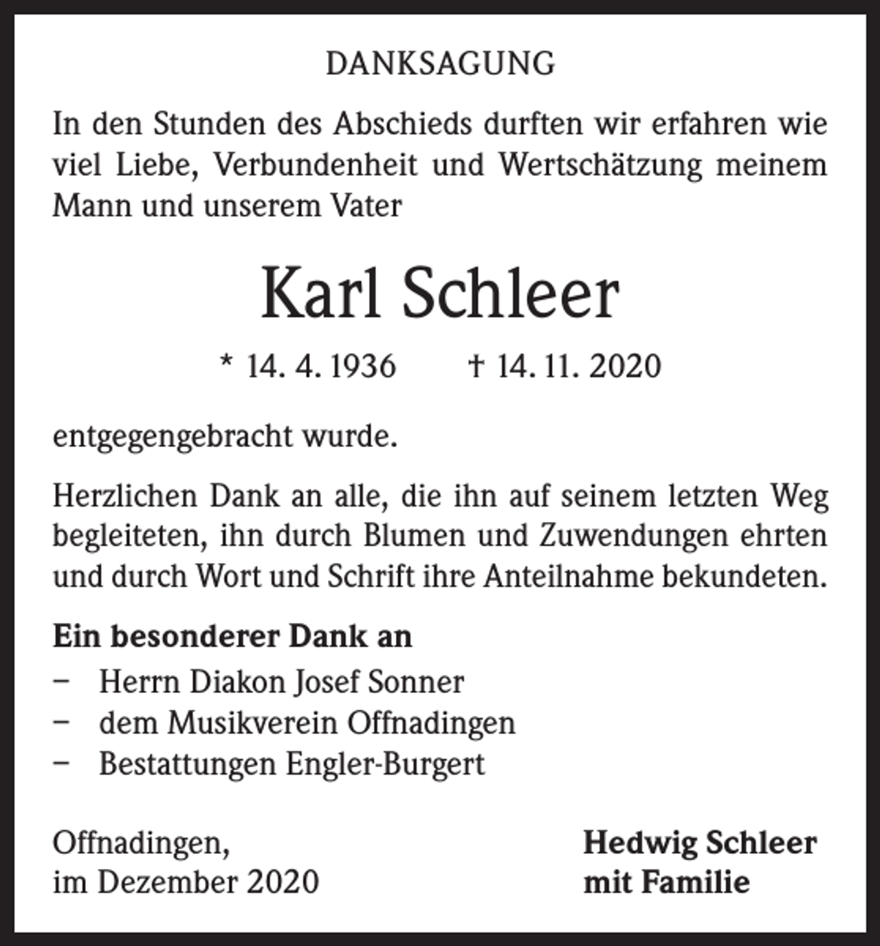<p>DANKSAGUNG<br />In den Stunden des Abschieds durften wir erfahren wie<br />viel Liebe, Verbundenheit und Wertschätzung meinem<br />Mann und unserem Vater</p><p>Karl Schleer<br />* 14. 4. 1936 † 14. 11. 2020<br />entgegengebracht wurde.<br />Herzlichen Dank an alle, die ihn auf seinem letzten Weg<br />begleiteten, ihn durch Blumen und Zuwendungen ehrten<br />und durch Wort und Schrift ihre Anteilnahme bekundeten.<br />Ein besonderer Dank an<br />– Herrn Diakon Josef Sonner<br />– dem Musikverein Offnadingen<br />– Bestattungen Engler-Burgert<br />Offnadingen,<br />im Dezember 2020</p><p>Hedwig Schleer<br />mit Familie</p>