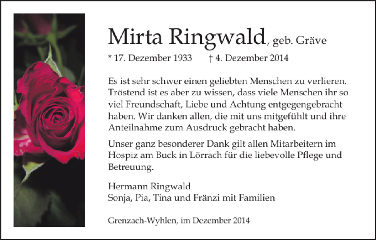 <p>Mirta Ringwald, geb. Gräve<br />* 17. Dezember 1933</p><p>† 4. Dezember 2014</p><p>Es ist sehr schwer einen geliebten Menschen zu verlieren.<br />Tröstend ist es aber zu wissen, dass viele Menschen ihr so<br />viel Freundschaft, Liebe und Achtung entgegengebracht<br />haben. Wir danken allen, die mit uns mitgefühlt und ihre<br />Anteilnahme zum Ausdruck gebracht haben.<br />Unser ganz besonderer Dank gilt allen Mitarbeitern im<br />Hospiz am Buck in Lörrach für die liebevolle Pflege und<br />Betreuung.<br />Hermann Ringwald<br />Sonja, Pia, Tina und Fränzi mit Familien<br />Grenzach-Wyhlen, im Dezember 2014</p>