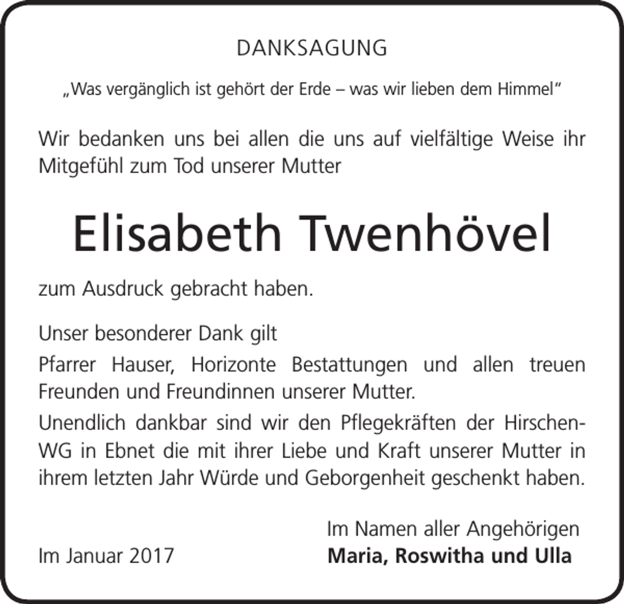 <p>DANKSAGUNG<br />„Was vergänglich ist gehört der Erde – was wir lieben dem Himmel“</p><p>Wir bedanken uns bei allen die uns auf vielfältige Weise ihr<br />Mitgefühl zum Tod unserer Mutter</p><p>Elisabeth Twenhövel<br />zum Ausdruck gebracht haben.<br />Unser besonderer Dank gilt<br />Pfarrer Hauser, Horizonte Bestattungen und allen treuen<br />­Freunden und Freundinnen unserer Mutter.<br />Unendlich dankbar sind wir den Pflegekräften der HirschenWG in Ebnet die mit ihrer Liebe und Kraft unserer Mutter in<br />ihrem letzten Jahr Würde und Geborgenheit geschenkt haben.</p><p>Im Januar 2017</p><p>Im Namen aller Angehörigen<br />Maria, Roswitha und Ulla</p>