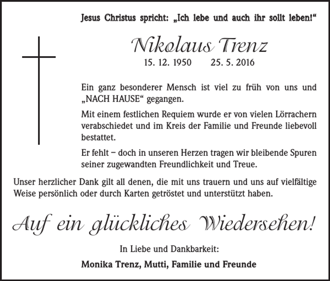 <p>Jesus Christus spricht: „Ich lebe und auch ihr sollt leben!“</p><p>Nikolaus Trenz<br />15. 12. 1950 25. 5. 2016</p><p>Ein ganz besonderer Mensch ist viel zu früh von uns und<br />„NACH HAUSE“ gegangen.<br />Mit einem festlichen Requiem wurde er von vielen Lörrachern<br />verab­schiedet und im Kreis der Familie und Freunde liebevoll<br />bestattet.<br />Er fehlt – doch in unseren Herzen tragen wir bleibende ­Spuren<br />seiner zugewandten Freundlichkeit und Treue.<br />Unser herzlicher Dank gilt all denen, die mit uns trauern und uns auf vielfältige<br />Weise persönlich oder durch Karten getröstet und unterstützt haben.</p><p>Auf ein glückliches Wiedersehen!<br />In Liebe und Dankbarkeit:<br />Monika Trenz, Mutti, Familie und Freunde</p>