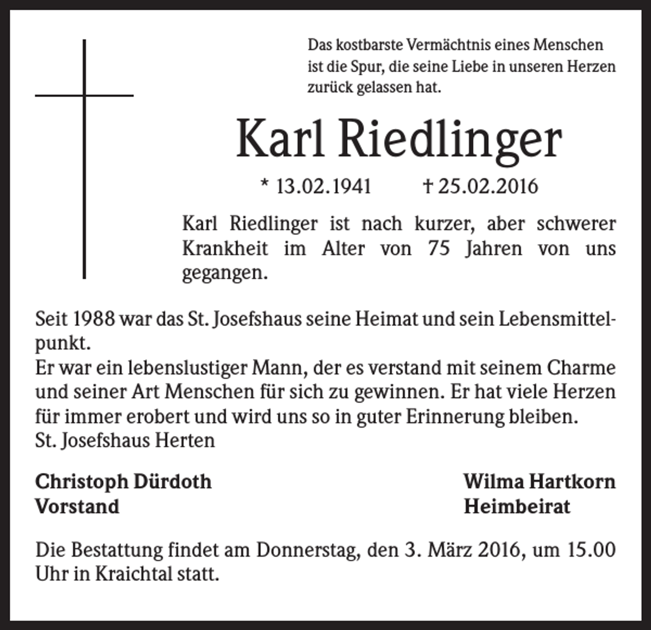 <p>Das kostbarste Vermächtnis eines Menschen<br />ist die Spur, die seine Liebe in unseren Herzen<br />zurück gelassen hat.</p><p>Karl Riedlinger<br />* 13.02.1941</p><p>† 25.02.2016</p><p>Karl Riedlinger ist nach kurzer, aber schwerer<br />Krankheit im Alter von 75 Jahren von uns<br />gegangen.<br />Seit 1988 war das St. Josefshaus seine Heimat und sein Lebensmittelpunkt.<br />Er war ein lebenslustiger Mann, der es verstand mit seinem Charme<br />und seiner Art Menschen für sich zu gewinnen. Er hat viele Herzen<br />für immer erobert und wird uns so in guter Erinnerung bleiben.<br />St. Josefshaus Herten<br />Christoph Dürdoth<br />Vorstand</p><p>Wilma Hartkorn<br />Heimbeirat</p><p>Die Bestattung findet am Donnerstag, den 3. März 2016, um 15.00<br />Uhr in Kraichtal statt.</p>