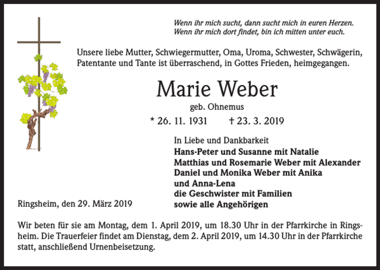 <p>Wenn ihr mich sucht, dann sucht mich in euren Herzen.<br />Wenn ihr mich dort findet, bin ich mitten unter euch.</p><p>Unsere liebe Mutter, Schwiegermutter, Oma, Uroma, Schwester, Schwägerin,<br />Patentante und Tante ist überraschend, in Gottes Frieden, heimgegangen.</p><p>Marie Weber<br />geb. Ohnemus</p><p>* 26. 11. 1931 † 23. 3. 2019</p><p>Ringsheim, den 29. März 2019</p><p>In Liebe und Dankbarkeit<br />Hans-Peter und Susanne mit Natalie<br />Matthias und Rosemarie Weber mit Alexander<br />Daniel und Monika Weber mit Anika<br />und Anna-Lena<br />die Geschwister mit Familien<br />sowie alle Angehörigen</p><p>Wir beten für sie am Montag, dem 1. April 2019, um 18.30 Uhr in der Pfarrkirche in Ringsheim. Die Trauerfeier findet am Dienstag, dem 2. April 2019, um 14.30 Uhr in der Pfarrkirche<br />statt, anschließend Urnenbeisetzung.</p>