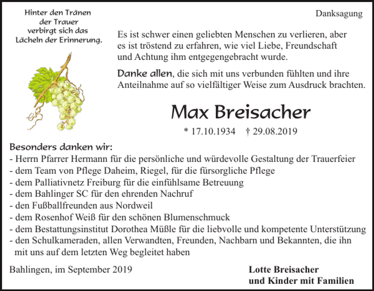<p>Hinter den Tränen<br />der Trauer<br />verbirgt sich das<br />Lächeln der Erinnerung.</p><p>Danksagung</p><p>Es ist schwer einen geliebten Menschen zu verlieren, aber<br />es ist tröstend zu erfahren, wie viel Liebe, Freundschaft<br />und Achtung ihm entgegengebracht wurde.<br />Danke allen, die sich mit uns verbunden fühlten und ihre<br />Anteilnahme auf so vielfältiger Weise zum Ausdruck brachten.</p><p>Max Breisacher<br />* 17.10.1934</p><p>† 29.08.2019</p><p>Besonders danken wir:<br />- Herrn Pfarrer Hermann für die persönliche und würdevolle Gestaltung der Trauerfeier<br />- dem Team von Pflege Daheim, Riegel, für die fürsorgliche Pflege<br />- dem Palliativnetz Freiburg für die einfühlsame Betreuung<br />- dem Bahlinger SC für den ehrenden Nachruf<br />- den Fußballfreunden aus Nordweil<br />- dem Rosenhof Weiß für den schönen Blumenschmuck<br />- dem Bestattungsinstitut Dorothea Müßle für die liebvolle und kompetente Unterstützung<br />- den Schulkameraden, allen Verwandten, Freunden, Nachbarn und Bekannten, die ihn<br />mit uns auf dem letzten Weg begleitet haben</p><p>Bahlingen, im September 2019</p><p>Lotte Breisacher<br />und Kinder mit Familien</p>