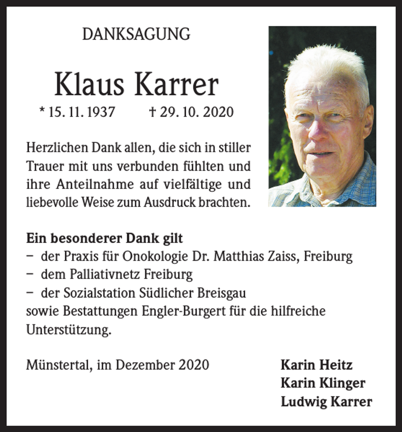 <p>DANKSAGUNG</p><p>Klaus Karrer</p><p>* 15. 11. 1937</p><p>† 29. 10. 2020</p><p>Herzlichen Dank allen, die sich in stiller<br />Trauer mit uns verbunden fühlten und<br />ihre Anteilnahme auf vielfältige und<br />liebevolle Weise zum Ausdruck brachten.<br />Ein besonderer Dank gilt<br />– der Praxis für Onokologie Dr. Matthias Zaiss, Freiburg<br />– dem Palliativnetz Freiburg<br />– der Sozialstation Südlicher Breisgau<br />sowie Bestattungen Engler-Burgert für die hilfreiche<br />Unterstützung.<br />Münstertal, im Dezember 2020 Karin Heitz<br />Karin Klinger<br />Ludwig Karrer</p>