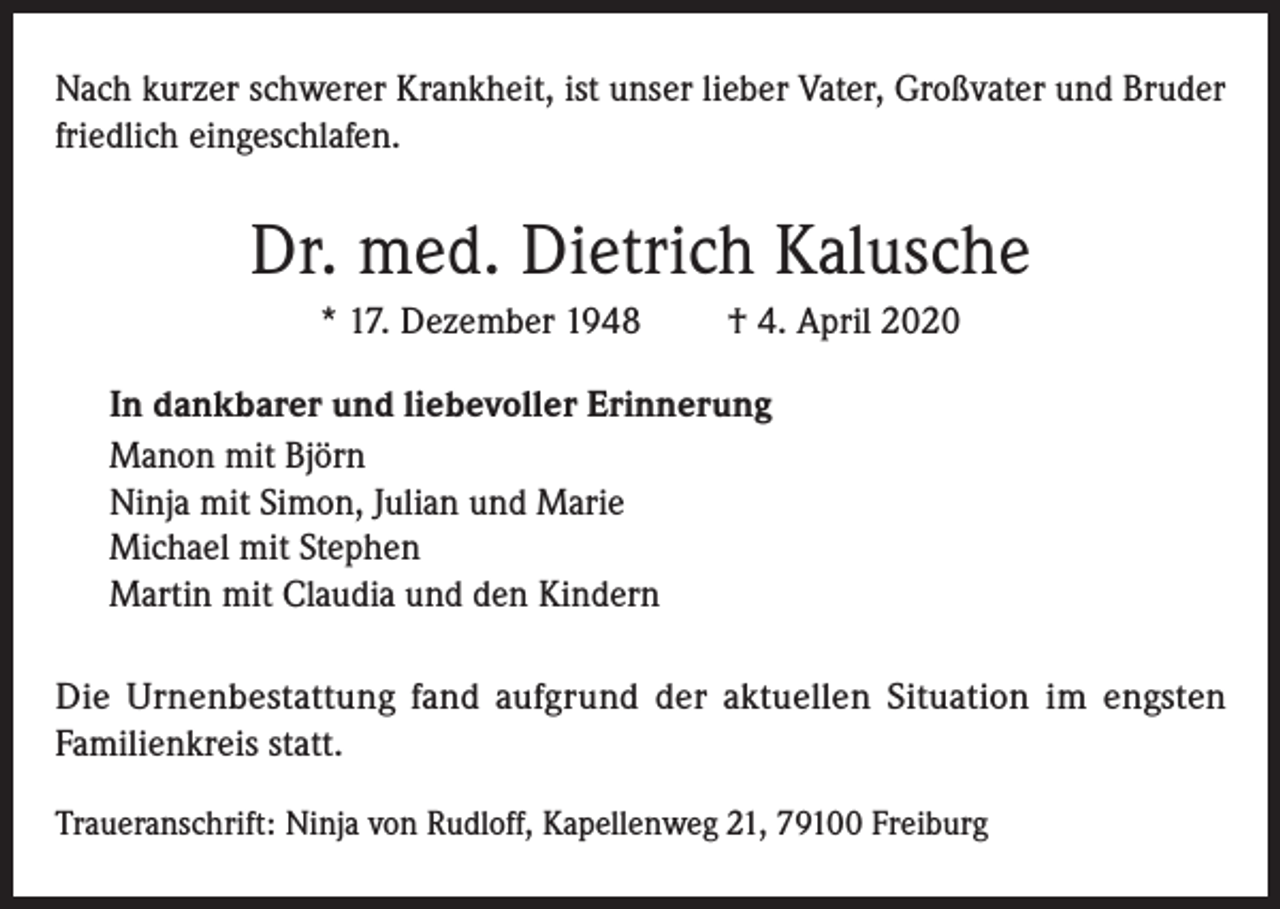 <p>Nach kurzer schwerer Krankheit, ist unser lieber Vater, Großvater und Bruder<br />friedlich eingeschlafen.</p><p>Dr. med. Dietrich Kalusche<br />* 17. Dezember 1948</p><p>† 4. April 2020</p><p>In dankbarer und liebevoller Erinnerung<br />Manon mit Björn<br />Ninja mit Simon, Julian und Marie<br />Michael mit Stephen<br />Martin mit Claudia und den Kindern<br />Die Urnenbestattung fand aufgrund der aktuellen Situation im engsten<br />Familienkreis statt.<br />Traueranschrift: Ninja von Rudloff, Kapellenweg 21, 79100 Freiburg</p>