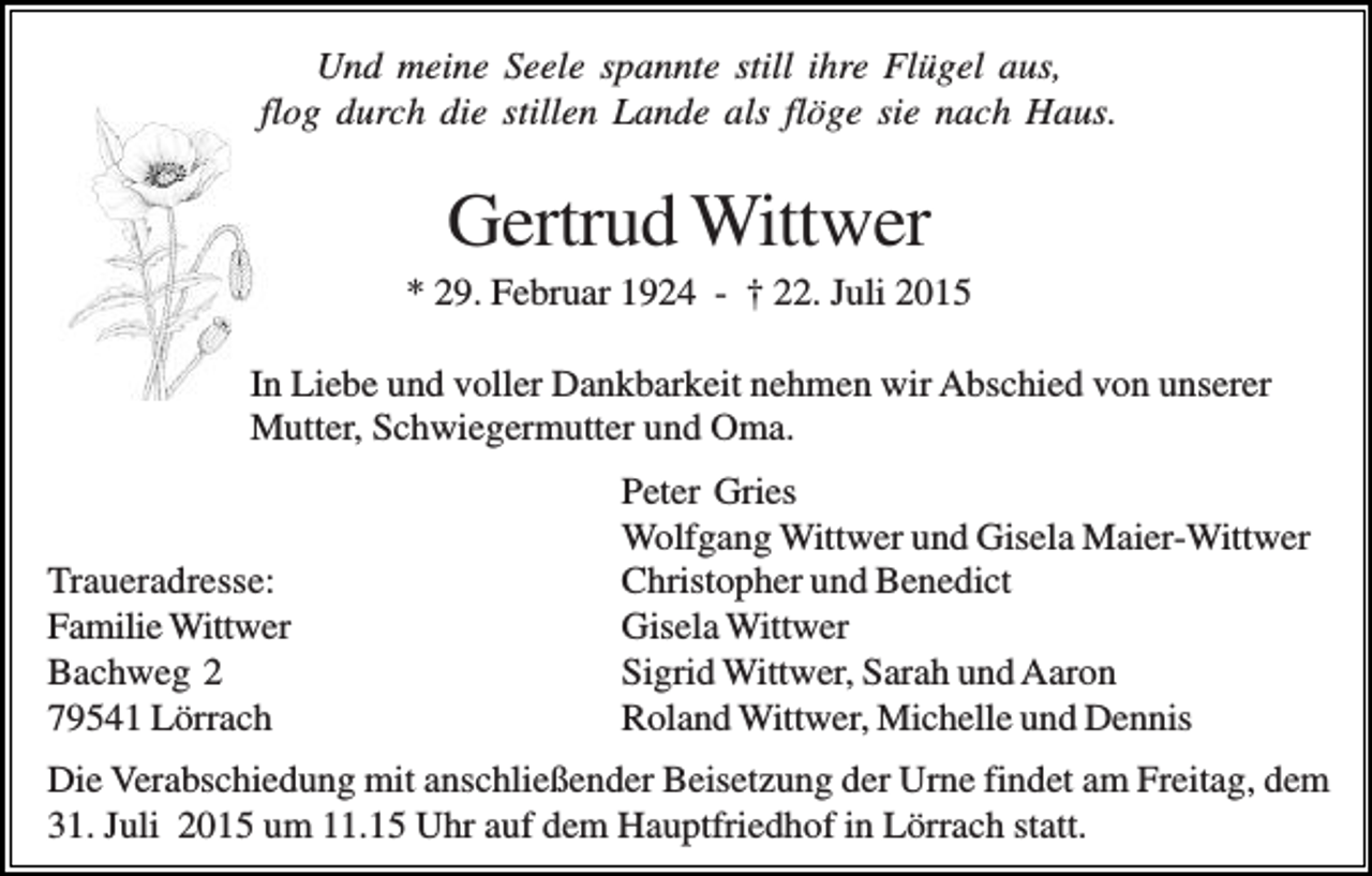 <p>Und meine Seele spannte still ihre Flügel aus,<br />flog durch die stillen Lande als flöge sie nach Haus.</p><p>Gertrud Wittwer<br />* 29. Februar 1924 - † 22. Juli 2015<br />In Liebe und voller Dankbarkeit nehmen wir Abschied von unserer<br />Mutter, Schwiegermutter und Oma.</p><p>Traueradresse:<br />Familie Wittwer<br />Bachweg 2<br />79541 Lörrach</p><p>Peter Gries<br />Wolfgang Wittwer und Gisela Maier-Wittwer<br />Christopher und Benedict<br />Gisela Wittwer<br />Sigrid Wittwer, Sarah und Aaron<br />Roland Wittwer, Michelle und Dennis</p><p>Die Verabschiedung mit anschließender Beisetzung der Urne findet am Freitag, dem<br />31. Juli 2015 um 11.15 Uhr auf dem Hauptfriedhof in Lörrach statt.</p>