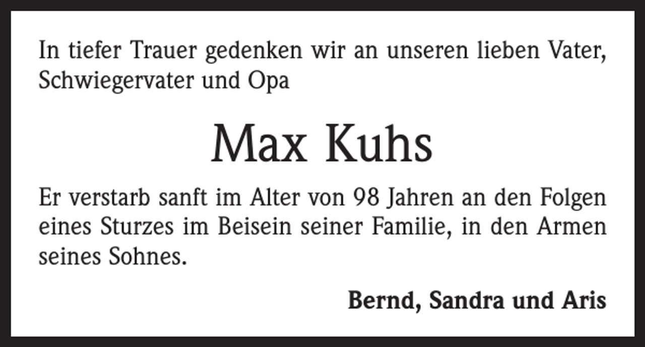 <p>In tiefer Trauer gedenken wir an unseren lieben Vater,<br />Schwiegervater und Opa</p><p>Max Kuhs<br />Er verstarb sanft im Alter von 98 Jahren an den Folgen<br />eines Sturzes im Beisein seiner Familie, in den Armen<br />seines Sohnes.<br />Bernd, Sandra und Aris</p>