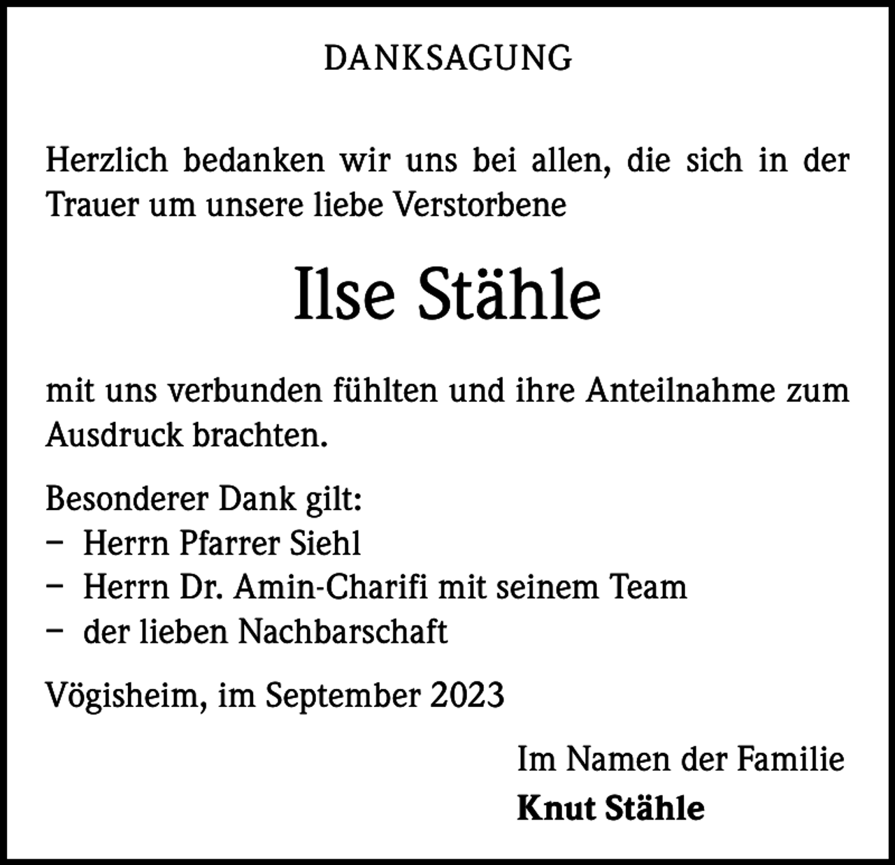 <p>DANKSAGUNG<br />Herzlich bedanken wir uns bei allen, die sich in der<br />Trauer um unsere liebe Verstorbene</p><p>Ilse Stähle<br />mit uns verbunden fühlten und ihre Anteilnahme zum<br />Ausdruck brachten.<br />Besonderer Dank gilt:<br />– Herrn Pfarrer Siehl<br />– Herrn Dr. Amin-Charifi mit seinem Team<br />– der lieben Nachbarschaft<br />Vögisheim, im September 2023<br />Im Namen der Familie<br />Knut Stähle</p>