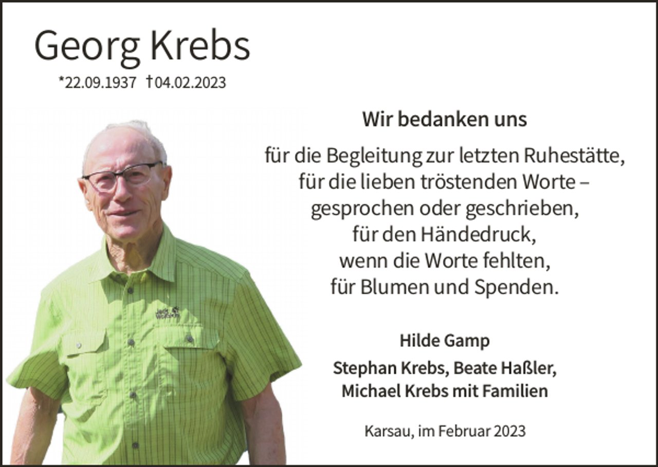 <p>Georg Krebs<br />*22.09.1937 † 04.02.2023</p><p>Wir bedanken uns</p><p>für die Begleitung zur letzten Ruhestätte,<br />für die lieben tröstenden Worte –<br />gesprochen oder geschrieben,<br />für den Händedruck,<br />wenn die Worte fehlten,<br />für Blumen und Spenden.<br />Hilde Gamp</p><p>Stephan Krebs, Beate Haßler,<br />Michael Krebs mit Familien<br />Karsau, im Februar 2023</p>