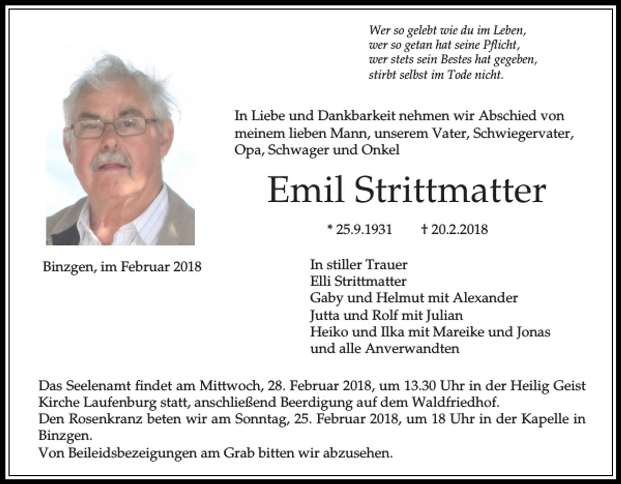 <p>Wer so gelebt wie du im Leben,<br />wer so getan hat seine Pflicht,<br />wer stets sein Bestes hat gegeben,<br />stirbt selbst im Tode nicht.</p><p>In Liebe und Dankbarkeit nehmen wir Abschied von<br />meinem lieben Mann, unserem Vater, Schwiegervater,<br />Opa, Schwager und Onkel</p><p>Emil Strittmatter<br />* 25.9.1931<br />Binzgen, im Februar 2018</p><p>† 20.2.2018</p><p>In stiller Trauer<br />Elli Strittmatter<br />Gaby und Helmut mit Alexander<br />Jutta und Rolf mit Julian<br />Heiko und Ilka mit Mareike und Jonas<br />und alle Anverwandten</p><p>Das Seelenamt findet am Mittwoch, 28. Februar 2018, um 13.30 Uhr in der Heilig Geist<br />Kirche Laufenburg statt, anschließend Beerdigung auf dem Waldfriedhof.<br />Den Rosenkranz beten wir am Sonntag, 25. Februar 2018, um 18 Uhr in der Kapelle in<br />Binzgen.<br />Von Beileidsbezeigungen am Grab bitten wir abzusehen.</p>