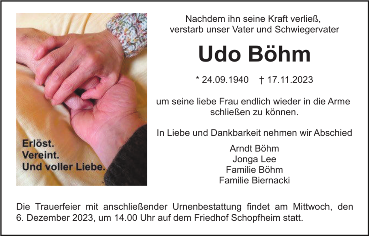 <p>Nachdem ihn seine Kraft verließ,<br />verstarb unser Vater und Schwiegervater</p><p>Udo Böhm<br />* 24.09.1940</p><p>† 17.11.2023</p><p>um seine liebe Frau endlich wieder in die Arme<br />schließen zu können.<br />In Liebe und Dankbarkeit nehmen wir Abschied<br />Arndt Böhm<br />Jonga Lee<br />Familie Böhm<br />Familie Biernacki<br />Die Trauerfeier mit anschließender Urnenbestattung findet am Mittwoch, den<br />6. Dezember 2023, um 14.00 Uhr auf dem Friedhof Schopfheim statt.</p>