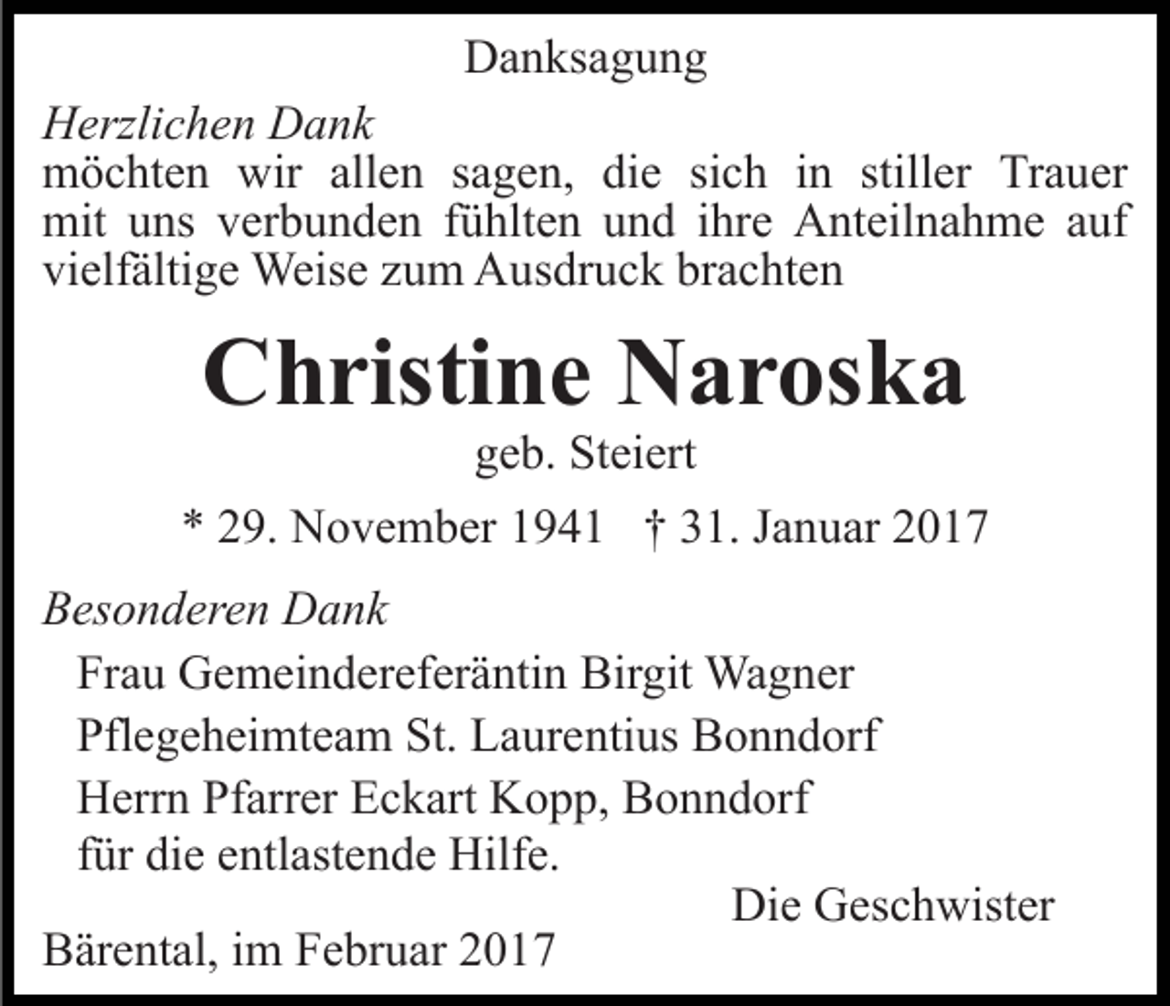 <p>Danksagung<br />Herzlichen Dank<br />möchten wir allen sagen, die sich in stiller Trauer<br />mit uns verbunden fühlten und ihre Anteilnahme auf<br />vielfältige Weise zum Ausdruck brachten</p><p>Christine Naroska<br />geb. Steiert<br />* 29. November 1941 † 31. Januar 2017<br />Besonderen Dank<br />Frau Gemeindereferäntin Birgit Wagner<br />Pflegeheimteam St. Laurentius Bonndorf<br />Herrn Pfarrer Eckart Kopp, Bonndorf<br />für die entlastende Hilfe.<br />Die Geschwister<br />Bärental, im Februar 2017</p>