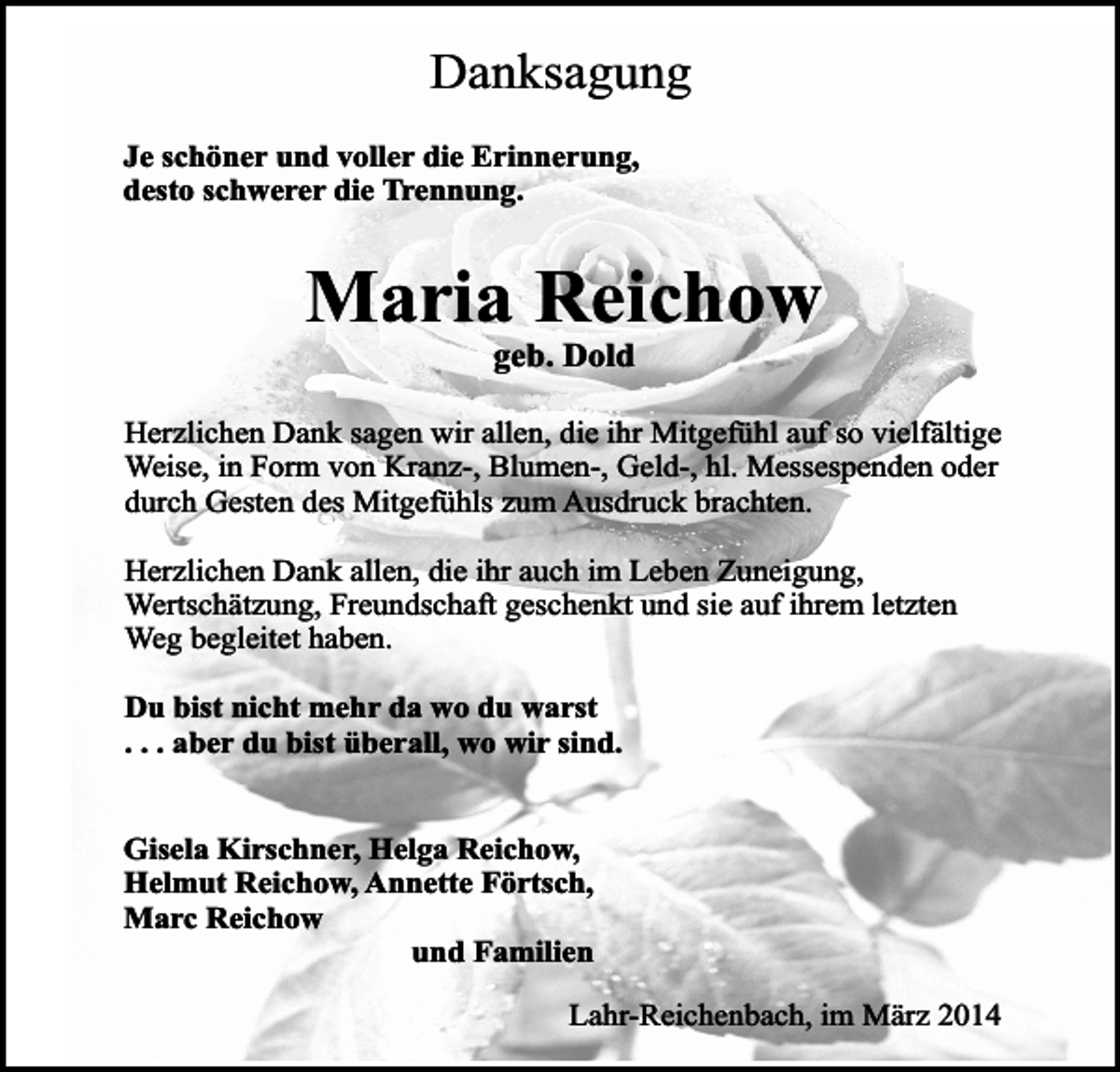<p>Danksagung<br />Je schöner und voller die Erinnerung,<br />desto schwerer die Trennung.</p><p>Maria Reichow<br />geb. Dold</p><p>Herzlichen Dank sagen wir allen, die ihr Mitgefühl auf so vielfältige<br />Weise, in Form von Kranz-, Blumen-, Geld-, hl. Messespenden oder<br />durch Gesten des Mitgefühls zum Ausdruck brachten.<br />Herzlichen Dank allen, die ihr auch im Leben Zuneigung,<br />Wertschätzung, Freundschaft geschenkt und sie auf ihrem letzten<br />Weg begleitet haben.<br />Du bist nicht mehr da wo du warst<br />. . . aber du bist überall, wo wir sind.<br />Gisela Kirschner, Helga Reichow,<br />Helmut Reichow, Annette Förtsch,<br />Marc Reichow<br />und Familien<br />Lahr-Reichenbach, im März 2014</p>