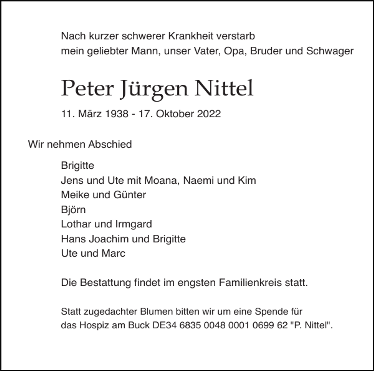 <p>Nach kurzer schwerer Krankheit verstarb<br />mein geliebter Mann, unser Vater, Opa, Bruder und Schwager</p><p>Peter Jürgen Nittel<br />11. März 1938 - 17. Oktober 2022<br />Wir nehmen Abschied<br />Brigitte<br />Jens und Ute mit Moana, Naemi und Kim<br />Meike und Günter<br />Björn<br />Lothar und Irmgard<br />Hans Joachim und Brigitte<br />Ute und Marc<br />Die Bestattung ﬁndet im engsten Familienkreis statt.<br />Statt zugedachter Blumen bitten wir um eine Spende für<br />das Hospiz am Buck DE34 6835 0048 0001 0699 62 "P. Nittel".</p>