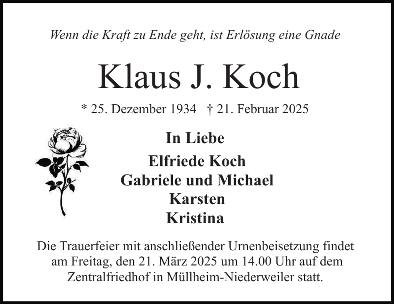 <p>Wenn die Kraft zu Ende geht, ist Erlösung eine Gnade</p><p>Klaus J. Koch<br />* 25. Dezember 1934 † 21. Februar 2025</p><p>In Liebe<br />Elfriede Koch<br />Gabriele und Michael<br />Karsten<br />Kristina<br />Die Trauerfeier mit anschließender Urnenbeisetzung findet<br />am Freitag, den 21. März 2025 um 14.00 Uhr auf dem<br />Zentralfriedhof in Müllheim-Niederweiler statt.</p>