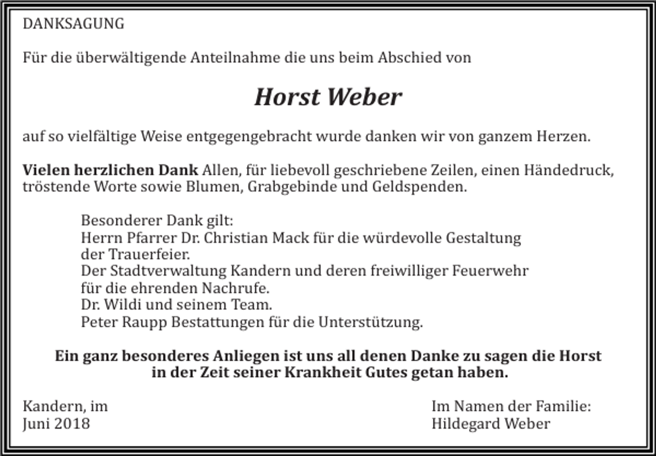 <p>DANKSAGUNG<br />Für die überwältigende Anteilnahme die uns beim Abschied von</p><p>Horst Weber<br />auf so vielfältige Weise entgegengebracht wurde danken wir von ganzem Herzen.<br />Vielen herzlichen Dank Allen, für liebevoll geschriebene Zeilen, einen Händedruck,<br />tröstende Worte sowie Blumen, Grabgebinde und Geldspenden.<br />Besonderer Dank gilt:<br />Herrn Pfarrer Dr. Christian Mack für die würdevolle Gestaltung<br />der Trauerfeier.<br />Der Stadtverwaltung Kandern und deren freiwilliger Feuerwehr<br />für die ehrenden Nachrufe.<br />Dr. Wildi und seinem Team.<br />Peter Raupp Bestattungen für die Unterstützung.<br />Ein ganz besonderes Anliegen ist uns all denen Danke zu sagen die Horst<br />in der Zeit seiner Krankheit Gutes getan haben.<br />Kandern, im<br />Juni 2018</p><p>Im Namen der Familie:<br />Hildegard W<br />eber</p>