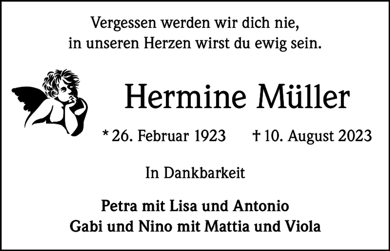 <p>Vergessen werden wir dich nie,<br />in unseren Herzen wirst du ewig sein.</p><p>Hermine Müller<br />* 26. Februar 1923</p><p>† 10. August 2023</p><p>In Dankbarkeit<br />Petra mit Lisa und Antonio<br />Gabi und Nino mit Mattia und Viola</p>