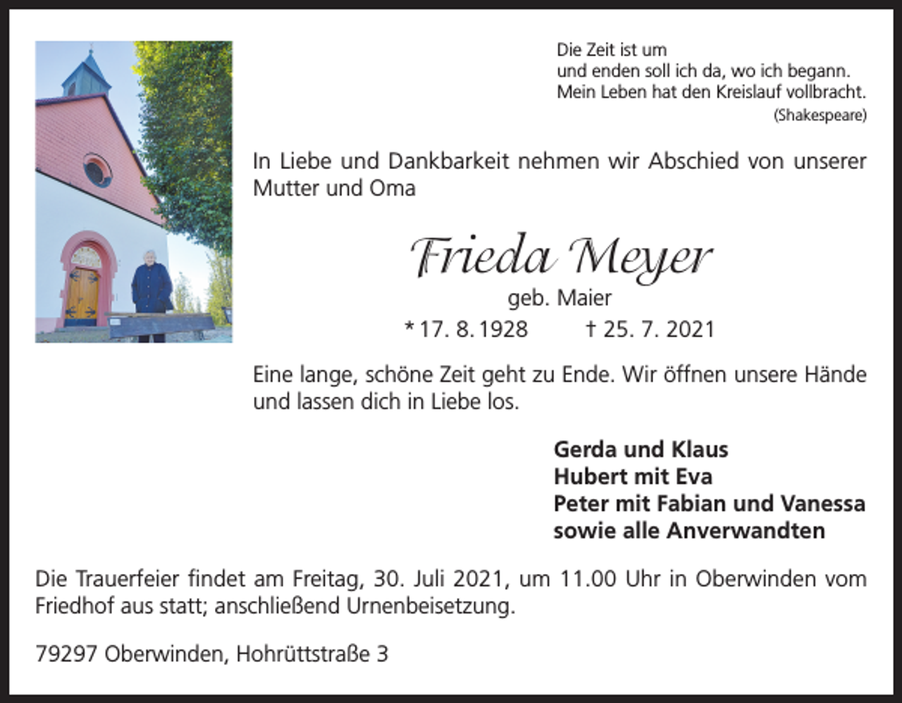 <p>Die Zeit ist um<br />und enden soll ich da, wo ich begann.<br />Mein Leben hat den Kreislauf vollbracht.<br />(Shakespeare)</p><p>In Liebe und Dankbarkeit nehmen wir Abschied von unserer<br />Mutter und Oma</p><p>Frieda Meyer</p><p>geb. Maier<br />* 17. 8. 1928<br />† 25. 7. 2021<br />Eine lange, schöne Zeit geht zu Ende. Wir öffnen unsere Hände<br />und lassen dich in Liebe los.<br />Gerda und Klaus<br />Hubert mit Eva<br />Peter mit Fabian und Vanessa<br />sowie alle Anverwandten<br />Die Trauerfeier findet am Freitag, 30. Juli 2021, um 11.00 Uhr in Oberwinden vom<br />Friedhof aus statt; anschließend Urnenbeisetzung.<br />79297 Oberwinden, Hohrüttstraße 3</p>