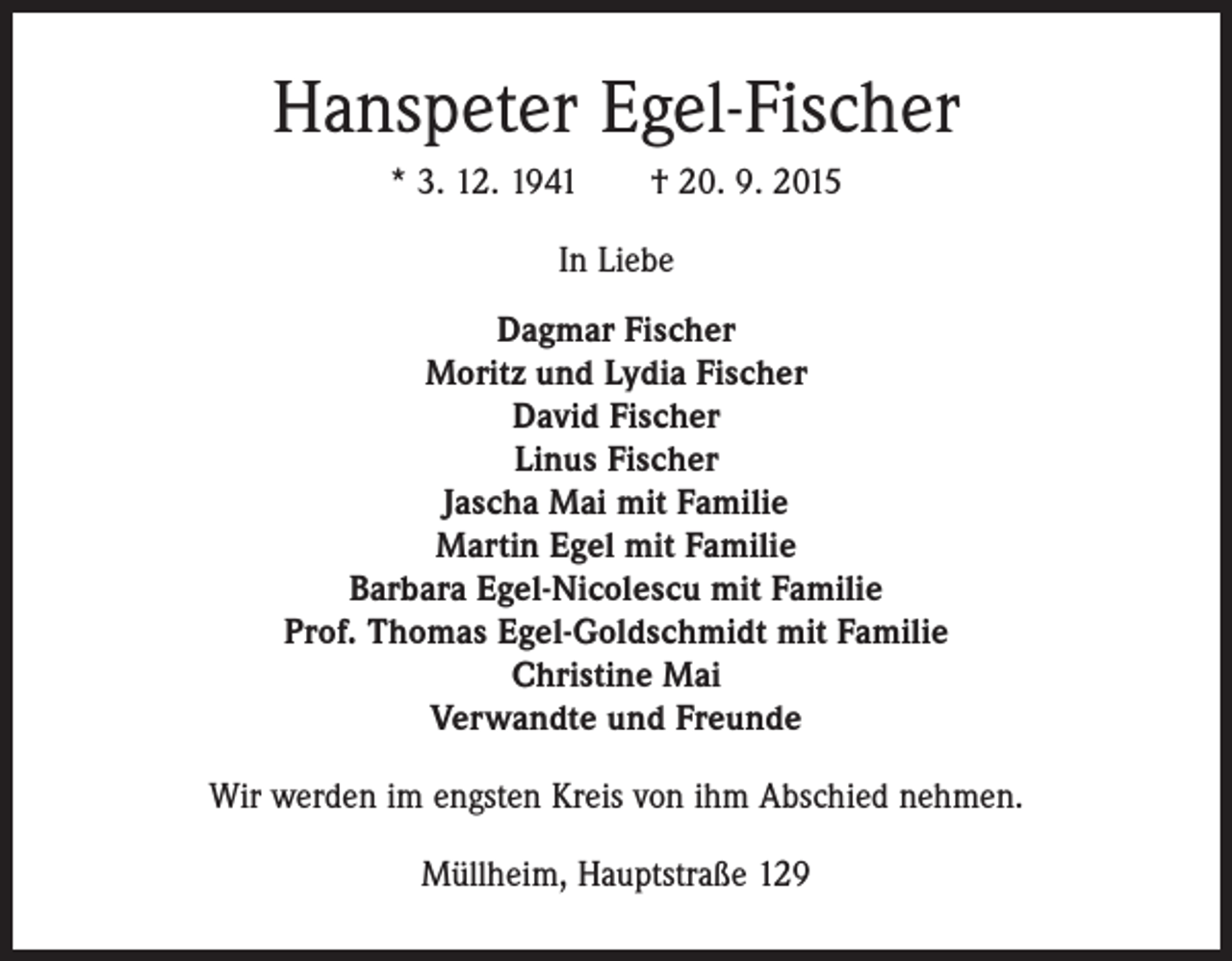 <p>Hanspeter Egel-Fischer<br />* 3. 12. 1941 † 20. 9. 2015<br />In Liebe<br />Dagmar Fischer<br />Moritz und Lydia Fischer<br />David Fischer<br />Linus Fischer<br />Jascha Mai mit Familie<br />Martin Egel mit Familie<br />Barbara Egel-Nicolescu mit Familie<br />Prof. Thomas Egel-Goldschmidt mit Familie<br />Christine Mai<br />Verwandte und Freunde<br />Wir werden im engsten Kreis von ihm Abschied nehmen.<br />Müllheim, Hauptstraße 129</p>