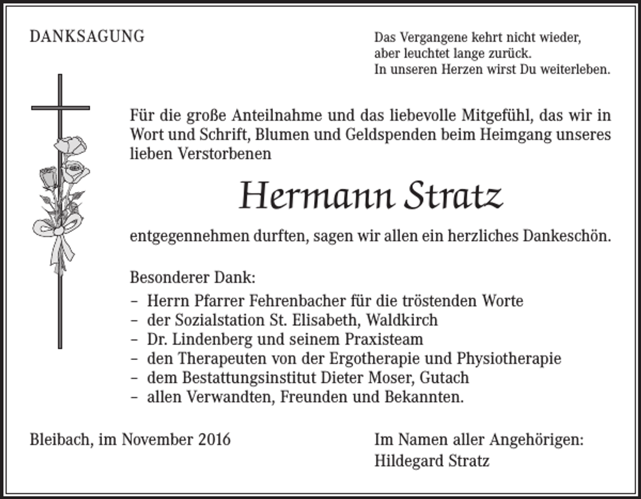 <p>DANKSAGUNG</p><p>Das Vergangene kehrt nicht wieder,</p><p>aber leuchtet lange zurück.<br />In unseren Herzen wirst Du weiterleben.</p><p>Für die große Anteilnahme und das liebevolle Mitgefühl, das wir in<br />Wort und Schrift, Blumen und Geldspenden beim Heimgang unseres<br />lieben Verstorbenen</p><p>Hermann Stratz<br />entgegennehmen durften, sagen wir allen ein herzliches Dankeschön.<br />Besonderer Dank:<br />– Herrn Pfarrer Fehrenbacher für die tröstenden Worte<br />– der Sozialstation St. Elisabeth, Waldkirch<br />– Dr. Lindenberg und seinem Praxisteam<br />– den Therapeuten von der Ergotherapie und Physiotherapie<br />– dem Bestattungsinstitut Dieter Moser, Gutach<br />– allen Verwandten, Freunden und Bekannten.<br />Bleibach, im November 2016</p><p>Im Namen aller Angehörigen:<br />Hildegard Stratz</p>