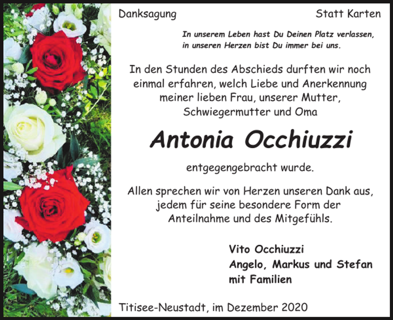 <p>Danksagung</p><p>Statt Karten<br />In unserem Leben hast Du Deinen Platz verlassen,<br />in unseren Herzen bist Du immer bei uns.</p><p>In den Stunden des Abschieds durften wir noch<br />einmal erfahren, welch Liebe und Anerkennung<br />meiner lieben Frau, unserer Mutter,<br />Schwiegermutter und Oma</p><p>Antonia Occhiuzzi<br />entgegengebracht wurde.<br />Allen sprechen wir von Herzen unseren Dank aus,<br />jedem für seine besondere Form der<br />Anteilnahme und des Mitgefühls.<br />Vito Occhiuzzi<br />Angelo, Markus und Stefan<br />mit Familien<br />Titisee-Neustadt, im Dezember 2020</p>