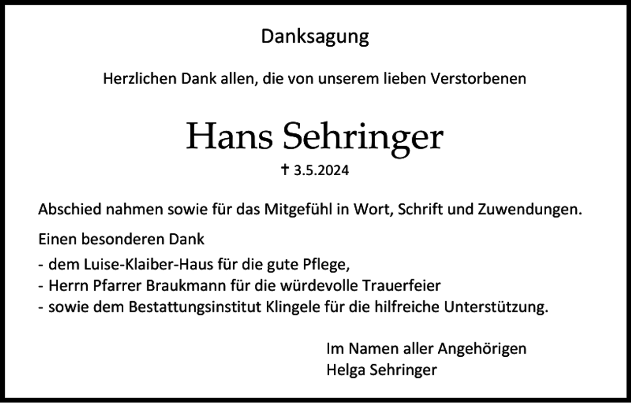 <p>Danksagung<br />Herzlichen Dank allen, die von unserem lieben Verstorbenen</p><p>Hans Sehringer<br /> 3.5.2024</p><p>Abschied nahmen sowie für das Mitgefühl in Wort, Schrift und Zuwendungen.<br />Einen besonderen Dank<br />- dem Luise-Klaiber-Haus für die gute Pflege,<br />- Herrn Pfarrer Braukmann für die würdevolle Trauerfeier<br />- sowie dem Bestattungsinstitut Klingele für die hilfreiche Unterstützung.<br />Im Namen aller Angehörigen<br />Helga Sehringer</p>