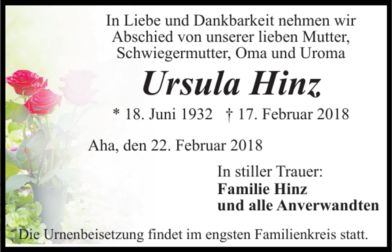 <p>IInn Liebe<br />Li e b e und<br />u n d Dankbarkeit<br />D a n k b ar k eit nehmen<br />n e h m e n wir<br />wir<br />A bs c hi e d vvon<br />o n uunserer<br />ns er er lilieben<br />e b e n Mutter,<br />M utt er,<br />Abschied<br />S c h wi e g er m utt er, Oma<br />O m a uund<br />n d Uroma<br />Ur o m a<br />Schwiegermutter,</p><p>Ursula<br />Urs<br />ul a Hinz<br />Hi nz</p><p>** 118.<br />8. JJuni<br />u ni 11932<br />9 3 2 †† 117.<br />7. Februar<br />F e br u ar 22<br />AAha,<br />h a, dden<br />e n 222.<br />2. FFebruar<br />e br u ar 22018<br />01 8<br />IInn stiller<br />still er Trauer:<br />Tr a u er:<br />FFamilie<br />a mili e Hinz<br />Hi n z<br />uund<br />n d all<br />alle<br />e Anverwandten<br />A n v e r w a n dt e n<br />Die<br />Di<br />e Ur<br />Urnenbeisetzung<br />n e n b eis et z u n g fifindet<br />n d et iimm eengsten<br />n gst e n Familienkreis<br />F a mili e n kr e is statt.<br />st att.</p>